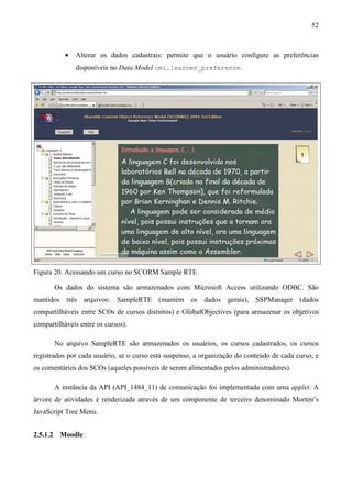 52



             •   Alterar os dados cadastrais: permite que o usuário configure as preferências
                 disponíveis no Data Model cmi.learner_preference.




Figura 20. Acessando um curso no SCORM Sample RTE

          Os dados do sistema são armazenados com Microsoft Access utilizando ODBC. São
mantidos três arquivos: SampleRTE (mantém os dados gerais), SSPManager (dados
compartilháveis entre SCOs de cursos distintos) e GlobalObjectives (para armazenar os objetivos
compartilháveis entre os cursos).

          No arquivo SampleRTE são armazenados os usuários, os cursos cadastrados, os cursos
registrados por cada usuário, se o curso está suspenso, a organização do conteúdo de cada curso, e
os comentários dos SCOs (aqueles possíveis de serem alimentados pelos administradores).

          A instância da API (API_1484_11) de comunicação foi implementada com uma applet. A
árvore de atividades é renderizada através de um componente de terceiro denominado Morten’s
JavaScript Tree Menu.


2.5.1.2    Moodle
 