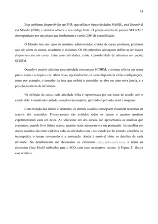 53



       Esse ambiente desenvolvido em PHP, que utiliza o banco de dados MySQL, está disponível
em Moodle (2008), e também oferece o seu código fonte. O gerenciamento de pacotes SCORM é
desempenhado por um plugin que implementa a versão 2004 da especificação.

       O Moodle tem seis tipos de usuários: administrador, criador de curso, professor, professor
que não altera os cursos, estudantes e visitantes. Os três primeiros conseguem definir as atividades
disponíveis em um curso. Entre essas atividades, existe a possibilidade de adicionar um pacote
SCORM.

       Quando o usuário adiciona uma atividade com pacote SCORM, o sistema solicita um nome
para o curso e o arquivo zip. Além disso, opcionalmente, existem disponíveis várias configurações,
como por exemplo, o tamanho da área que exibirá o conteúdo, se abre em uma nova janela, e a
posição da árvore de atividades.

       Na exibição do curso, cada atividade folha é representada por um ícone de acordo com o
estado dela: visitado/não visitado, completo/incompleto, aprovado/reprovado, asset e suspensa.

       Com exceção dos alunos e visitantes, os demais usuários conseguem visualizar relatórios de
acessos dos conteúdos. Primeiramente são exibidos todos os cursos e quantos usuários
experimentaram cada um deles. Ao selecionar um dos cursos, são apresentados os usuários que
acessaram, quando foi o último acesso, quantas vezes acessaram e a sua pontuação. Ao escolher um
desses usuários são então exibidas todas as atividades com o seu estado (se foi tentado, completo ou
incompleto), o tempo consumido e a pontuação. Ainda é possível obter os detalhes de cada
atividade. No detalhamento são destacados os elementos cmi.interactions e todos os
elementos Data Model atribuídos para o SCO, com seus respectivos valores. A Figura 21 ilustra
esse relatório.
 
