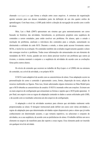 57



chamado navigation que forma a relação entre esses arquivos. A estrutura da organização
aponta somente para um desses metadados junto da definição de um dos quatro estilos de
aprendizagem. Com base nisso, o LMS pode inferir a direção de navegação de acordo com o estilo
do aluno.

       Shin, Lee e Baik (2007) apresentam um sistema que gera automaticamente um curso
baseado no histórico das atividades. Inicialmente, os professores propõem uma seqüência de
conteúdos a serem estudados, para então resolver um problema. Os alunos, após o estudo e
resolução do problema, analisam a relevância dos conteúdos para a solução, aumentando ou
diminuindo a utilidade de cada SCO. Durante o estudo, o aluno pode acessar livremente outros
SCOs, e incluí-los na avaliação. Os conteúdos também são avaliados negativamente quando o aluno
não consegue resolver o problema. Todas essas informações são armazenadas em um elemento de
metadados do SCO. Assim, quando um novo aluno precisar resolver um problema que outros já
tiveram, o sistema montará o conjunto e a seqüência de atividades de acordo com as avaliações
feitas pelos outros alunos.

       Os níveis de extensão que ocorrem no trabalho de Rey-Lopez et al (2008) são na estrutura
do conteúdo, ou a nível de atividade, e no próprio SCO.

       O SCO é auto-adaptável de acordo com as características do aluno. Essa adaptação ocorre na
personalização de como o conteúdo é apresentado: cores, fontes, disposição do texto, adição de
recursos multimídia ou figuras. Para isso, foram adicionados alguns elementos no Data Model para
que o SCO obtenha as características do usuário. O SCO é montado sobre um template. Existem um
ou mais arquivos de configuração que armazenam as formas e opções que o SCO pode aparentar. E
por final, um arquivo com as regras de adaptação contendo os dados a serem solicitados pelo LMS,
e de acordo com os resultados seleciona um dos arquivos de configuração.

       A adaptação a nível de atividades acontece para elencar que atividades realmente serão
proporcionadas ao aluno. O designer instrucional pode definir um curso com várias atividades, e
regras de adaptação para que determinadas atividades sejam dispensáveis para o aluno que já tenha
conhecimento em determinado assunto, o que tornaria repetitivo, ou selecionar o conjunto de
atividades, ou a sua seqüência, de acordo com as preferências do aluno. O trabalho definiu um novo
elemento no arquivo de manifesto para dar suporte a essas regras. Esse elemento pode ser inserido
em qualquer nível de atividade.
 