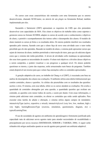 58



       Os cursos com essas características são montados com uma ferramenta que os autores
desenvolveram, chamado SCOCreator, ou através de um plugin na ferramenta Reload, também
implementado por eles.

       Kazanidis e Satratzemi (2007) apresentam os requisitos do LMS que eles pretendem
desenvolver com capacidades de SHA. Eles citam os objetivos do trabalho deles como suportar e
gerenciar cursos no formato SCORM, adaptar os cursos de acordo com o conhecimento e objetivos
do aluno, e permitir o acompanhamento dos tutores sobre o desempenho dos alunos. O modelo do
aluno manterá os cursos já feitos e os resultados deles. Os tutores poderão interferir nos resultados
apurados pelo sistema, fazendo com que o aluno faça de novo uma atividade caso o tutor tenha
percebido que ele não aprendeu. Baseado no modelo do aluno, o sistema pode apresentar cursos que
sejam de interesse do aluno, também permitindo a intervenção do tutor, para que ele adicione algum
curso que o sistema não tenha percebido. A árvore de atividades sofre mudanças na apresentação
dos seus itens quanto as necessidades do usuário. O aluno terá objetivos e divisões desses objetivos
a serem cumpridos, e poderá visualizar o seu progresso a qualquer nível. Os alunos poderão
questionar os tutores, e junto das respostas, serão armazenados num banco de perguntas. Também
estará disponível um recurso para que o aluno faça anotações sobre os conteúdos apresentados.

       A geração adaptativa do curso, no trabalho de Chang et al (2007), é executada com base na
análise do desempenho dos alunos nas avaliações. O ambiente utiliza uma tabela tridimensional que
contém conteúdos, alunos e questões. As células são preenchidas com os resultados das questões:
acertos e erros. O sistema, com essa tabela, infere se os cursos atendem as avaliações. Ele avalia a
quantidade de conteúdos abrangidos por uma questão, a quantidade questões que avaliam um
conteúdo, as questões com menor índice de acerto, e assim por diante. Com essas informações, o
sistema pode adicionar mais conteúdos, ou alterar os conteúdos que estão sendo aplicados. Para
executar estas tarefas de adição e alteração, o sistema utiliza alguns campos de metadados:
interactivityType (active, expositive e mixed), interactivityLevel (very low, low, medium, high e
very high), learningResourceType (exercise, simulation, questionnaire, diagram, etc) e
typicalLearningTime.

       O uso de sociedades de agentes em ambientes de aprendizagem é fortemente justificado pela
capacidade nata de adicionar novos agentes tanto para atender necessidades de escalabilidade e
principalmente por novos recursos (SHEMSHADI, SOROOR e TAROKH, 2008). A seguir serão
relatados três artigos analisados quanto ao uso de agentes para garantir um ambiente adaptável.
 
