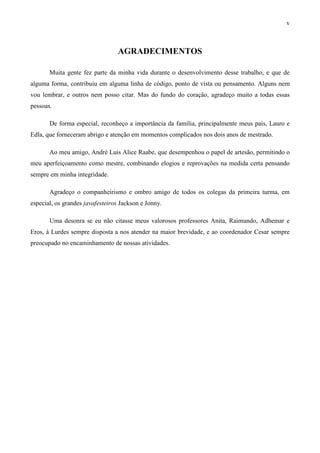 v



                                  AGRADECIMENTOS

       Muita gente fez parte da minha vida durante o desenvolvimento desse trabalho, e que de
alguma forma, contribuiu em alguma linha de código, ponto de vista ou pensamento. Alguns nem
vou lembrar, e outros nem posso citar. Mas do fundo do coração, agradeço muito a todas essas
pessoas.

       De forma especial, reconheço a importância da família, principalmente meus pais, Lauro e
Edla, que forneceram abrigo e atenção em momentos complicados nos dois anos de mestrado.

       Ao meu amigo, André Luis Alice Raabe, que desempenhou o papel de artesão, permitindo o
meu aperfeiçoamento como mestre, combinando elogios e reprovações na medida certa pensando
sempre em minha integridade.

       Agradeço o companheirismo e ombro amigo de todos os colegas da primeira turma, em
especial, os grandes javafesteiros Jackson e Jonny.

       Uma desonra se eu não citasse meus valorosos professores Anita, Raimundo, Adhemar e
Eros, à Lurdes sempre disposta a nos atender na maior brevidade, e ao coordenador Cesar sempre
preocupado no encaminhamento de nossas atividades.
 