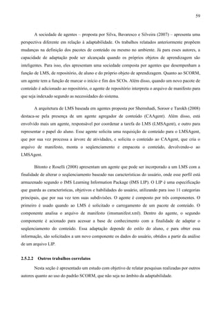 59



          A sociedade de agentes – proposta por Silva, Bavaresco e Silveira (2007) – apresenta uma
perspectiva diferente em relação à adaptabilidade. Os trabalhos relatados anteriormente propõem
mudanças na definição dos pacotes de conteúdo ou mesmo no ambiente. Já para esses autores, a
capacidade de adaptação pode ser alcançada quando os próprios objetos de aprendizagem são
inteligentes. Para isso, eles apresentam uma sociedade composta por agentes que desempenham a
função de LMS, de repositório, de aluno e do próprio objeto de aprendizagem. Quanto ao SCORM,
um agente tem a função de marcar o início e fim dos SCOs. Além disso, quando um novo pacote de
conteúdo é adicionado ao repositório, o agente de repositório interpreta o arquivo de manifesto para
que seja indexado segundo as necessidades do sistema.

          A arquitetura de LMS baseada em agentes proposta por Shemshadi, Soroor e Tarokh (2008)
destaca-se pela presença de um agente agregador de conteúdo (CAAgent). Além disso, está
envolvido mais um agente, responsável por coordenar a tarefa do LMS (LMSAgent), e outro para
representar o papel do aluno. Esse agente solicita uma requisição de conteúdo para o LMSAgent,
que por sua vez processa a árvore de atividades, e solicita o conteúdo ao CAAgent, que cria o
arquivo de manifesto, monta o seqüenciamento e empacota o conteúdo, devolvendo-o ao
LMSAgent.

          Bitonto e Roselli (2008) apresentam um agente que pode ser incorporado a um LMS com a
finalidade de alterar o seqüenciamento baseado nas características do usuário, onde esse perfil está
armazenado segundo o IMS Learning Information Package (IMS LIP). O LIP é uma especificação
que guarda as características, objetivos e habilidades do usuário, utilizando para isso 11 categorias
principais, que por sua vez tem suas subdivisões. O agente é composto por três componentes. O
primeiro é usado quando ao LMS é solicitado o carregamento de um pacote de conteúdo. O
componente analisa o arquivo de manifesto (imsmanifest.xml). Dentro do agente, o segundo
componente é acionado para acessar a base de conhecimento com a finalidade de adaptar o
seqüenciamento do conteúdo. Essa adaptação depende do estilo do aluno, e para obter essa
informação, são solicitados a um novo componente os dados do usuário, obtidos a partir da análise
de um arquivo LIP.


2.5.2.2    Outros trabalhos correlatos

          Nesta seção é apresentado um estudo com objetivo de relatar pesquisas realizadas por outros
autores quanto ao uso do padrão SCORM, que não seja no âmbito da adaptabilidade.
 