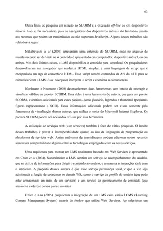 63



       Outra linha de pesquisa em relação ao SCORM é a execução off-line ou em dispositivos
móveis. Isso se faz necessário, pois os navegadores dos dispositivos móveis são limitados quanto
aos recursos que podem ser renderizados ou não suportam JavaScript. Alguns desses trabalhos são
relatados a seguir.

       Nakabayashi et al (2007) apresentam uma extensão do SCORM, onde no arquivo de
manifesto pode ser definido se o conteúdo é apresentado em computador, dispositivo móvel, ou em
ambos. Nos dois últimos casos, o LMS disponibiliza o conteúdo para download. Os pesquisadores
desenvolveram um navegador que renderiza HTML simples, e uma linguagem de script que é
encapsulada em tags de comentário HTML. Esse script contém comandos da API do RTE para se
comunicar com o LMS. Esse navegador interpreta o script e coordena a comunicação.

       Nordmann e Neumann (2008) desenvolveram duas ferramentas com intuito de interagir e
visualizar off-line os pacotes SCORM. Uma delas é uma ferramenta de autoria, que gera um pacote
SCORM, e artefatos adicionais para esses pacotes, como glossário, legendas e thumbnail (pequenas
figuras representando o SCO). Essas informações adicionais podem ser vistas somente pela
ferramenta de visualização desses autores, que utiliza o motor do Microsoft Internet Explorer. Os
pacotes SCORM podem ser acessados off-line por essa ferramenta.

       A utilização de serviços web (web services) também é foco de várias pesquisas. O intuito
desses trabalhos é prover a interoperabilidade quanto ao uso da linguagem de programação ou
plataforma de servidor web. Assim ambientes de aprendizagem podem adicionar novos recursos
sem haver compatibilidade alguma entre as tecnologias empregadas com os novos serviços.

       Uma arquitetura para montar um LMS totalmente baseado em Web Services é apresentado
em Chun et al (2004). Naturalmente o LMS contém um serviço de acompanhamento do usuário,
que se utiliza de informações para dirigir o conteúdo ao usuário, e armazena as interações dele com
o ambiente. A proposta desses autores é que esse serviço permaneça local, e que a ele seja
adicionada a função de coordenar os demais WS, como o serviço de profile do usuário (que pode
estar armazenado em mais de um servidor) e um serviço de gerenciamento de conteúdo (que
armazena e oferece cursos para o usuário).

       Chien e Kao (2005) propuseram a integração de um LMS com vários LCMS (Learning
Content Management System) através de broker que utiliza Web Services. Ao selecionar um
 