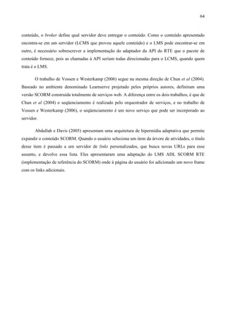 64



conteúdo, o broker define qual servidor deve entregar o conteúdo. Como o conteúdo apresentado
encontra-se em um servidor (LCMS que proveu aquele conteúdo) e o LMS pode encontrar-se em
outro, é necessário sobrescrever a implementação do adaptador da API do RTE que o pacote de
conteúdo fornece, pois as chamadas à API seriam todas direcionadas para o LCMS, quando quem
trata é o LMS.

       O trabalho de Vossen e Westerkamp (2006) segue na mesma direção de Chun et al (2004).
Baseado no ambiente denominado Learnserve projetado pelos próprios autores, definiram uma
versão SCORM construída totalmente de serviços web. A diferença entre os dois trabalhos, é que de
Chun et al (2004) o seqüenciamento é realizado pelo orquestrador de serviços, e no trabalho de
Vossen e Westerkamp (2006), o seqüenciamento é um novo serviço que pode ser incorporado ao
servidor.

       Abdullah e Davis (2005) apresentam uma arquitetura de hipermídia adaptativa que permite
expandir o conteúdo SCORM. Quando o usuário seleciona um item da árvore de atividades, o título
desse item é passado a um servidor de links personalizados, que busca novas URLs para esse
assunto, e devolve essa lista. Eles apresentaram uma adaptação do LMS ADL SCORM RTE
(implementação de referência do SCORM) onde à página do usuário foi adicionado um novo frame
com os links adicionais.
 