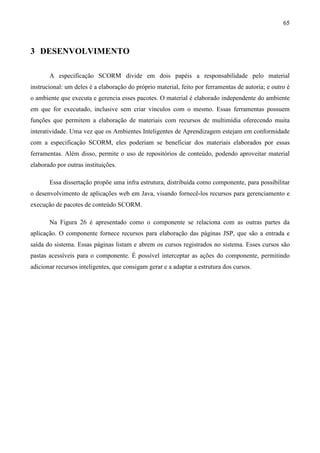 65



3 DESENVOLVIMENTO

       A especificação SCORM divide em dois papéis a responsabilidade pelo material
instrucional: um deles é a elaboração do próprio material, feito por ferramentas de autoria; e outro é
o ambiente que executa e gerencia esses pacotes. O material é elaborado independente do ambiente
em que for executado, inclusive sem criar vínculos com o mesmo. Essas ferramentas possuem
funções que permitem a elaboração de materiais com recursos de multimídia oferecendo muita
interatividade. Uma vez que os Ambientes Inteligentes de Aprendizagem estejam em conformidade
com a especificação SCORM, eles poderiam se beneficiar dos materiais elaborados por essas
ferramentas. Além disso, permite o uso de repositórios de conteúdo, podendo aproveitar material
elaborado por outras instituições.

       Essa dissertação propõe uma infra estrutura, distribuída como componente, para possibilitar
o desenvolvimento de aplicações web em Java, visando fornecê-los recursos para gerenciamento e
execução de pacotes de conteúdo SCORM.

       Na Figura 26 é apresentado como o componente se relaciona com as outras partes da
aplicação. O componente fornece recursos para elaboração das páginas JSP, que são a entrada e
saída do sistema. Essas páginas listam e abrem os cursos registrados no sistema. Esses cursos são
pastas acessíveis para o componente. É possível interceptar as ações do componente, permitindo
adicionar recursos inteligentes, que consigam gerar e a adaptar a estrutura dos cursos.
 