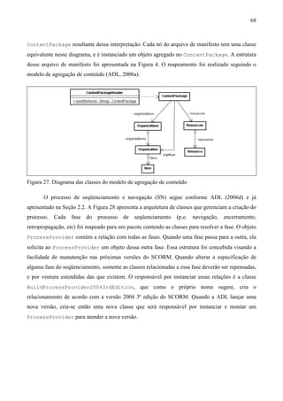 68



ContentPackage resultante dessa interpretação. Cada nó do arquivo de manifesto tem uma classe
equivalente nesse diagrama, e é instanciado um objeto agregado no ContentPackage. A estrutura
desse arquivo de manifesto foi apresentada na Figura 4. O mapeamento foi realizado seguindo o
modelo de agregação de conteúdo (ADL, 2006a).




Figura 27. Diagrama das classes do modelo de agregação de conteúdo

       O processo de seqüenciamento e navegação (SN) segue conforme ADL (2006d) e já
apresentado na Seção 2.2. A Figura 28 apresenta a arquitetura de classes que gerenciam a criação do
processo. Cada fase do processo          de seqüenciamento (p.e.       navegação,   encerramento,
retropropagação, etc) foi mapeado para um pacote contendo as classes para resolver a fase. O objeto
ProcessProvider contém a relação com todas as fases. Quando uma fase passa para a outra, ela
solicita ao ProcessProvider um objeto dessa outra fase. Essa estrutura foi concebida visando a
facilidade de manutenção nas próximas versões do SCORM. Quando alterar a especificação de
alguma fase do seqüenciamento, somente as classes relacionadas a essa fase deverão ser repensadas,
e por ventura estendidas das que existem. O responsável por instanciar essas relações é a classe
BuildProcessProvider20043rdEdition, que como o próprio nome sugere, cria o
relacionamento de acordo com a versão 2004 3ª edição do SCORM. Quando a ADL lançar uma
nova versão, cria-se então uma nova classe que será responsável por instanciar e montar um
ProcessProvider para atender a nova versão.
 