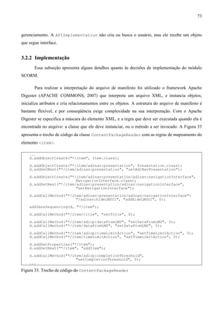 73



gerenciamento. A APIImplementation não cria ou busca o usuário, mas ele recebe um objeto
que segue interface.


3.2.2 Implementação
       Essa subseção apresenta alguns detalhes quanto às decisões de implementação do módulo
SCORM.

       Para realizar a interpretação do arquivo de manifesto foi utilizado o framework Apache
Digester (APACHE COMMONS, 2007) que interpreta um arquivo XML, e instancia objetos,
inicializa atributos e cria relacionamentos entre os objetos. A estrutura do arquivo de manifesto é
bastante flexível, e por conseqüência exige complexidade na sua interpretação. Com o Apache
Digester se especifica a máscara do elemento XML, e a regra que deve ser executada quando ela é
encontrada no arquivo: a classe que ele deve instanciar, ou o método a ser invocado. A Figura 33
apresenta o trecho de código da classe ContentPackageReader com as regras de mapeamento do
elemento <item>.

    ...
    d.addObjectCreate("*/item", Item.class);

    d.addObjectCreate("*/item/adlnav:presentation", Presentation.class);
    d.addSetNext("*/item/adlnav:presentation", "setAdlNavPresentation");

    d.addObjectCreate("*/item/adlnav:presentation/adlnav:navigationInterface",
                         NavigationInterface.class);
    d.addSetNext("*/item/adlnav:presentation/adlnav:navigationInterface",
                         "setNavigationInterface");

    d.addCallMethod("*/item/adlnav:presentation/adlnav:navigationInterface"+
                         "/adlnav:hideLMSUI", "addHideLMSUI", 0);
    addImssSequencing(d, "*/item");

    d.addCallMethod("*/item/title", "setTitle", 0);

    d.addCallMethod("*/item/adlcp:dataFromLMS", "setDataFromLMS", 0);
    d.addCallMethod("*/item/dataFromLMS", "setDataFromLMS", 0);

    d.addCallMethod("*/item/adlcp:timeLimitAction", "setTimeLimitAction", 0);
    d.addCallMethod("*/item/timeLimitAction", "setTimeLimitAction", 0);

    d.addSetProperties("*/item");
    d.addSetNext("*/item", "addItem");

    d.addCallMethod("*/item/adlcp:completionThreshold",
                         "setCompletionThreshold", 0);
    ...
Figura 33. Trecho de código do ContentPackageReader
 