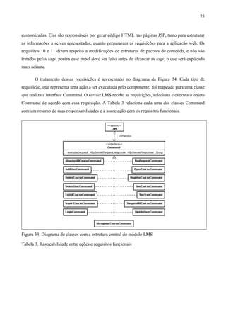75



customizadas. Elas são responsáveis por gerar código HTML nas páginas JSP, tanto para estruturar
as informações a serem apresentadas, quanto prepararem as requisições para a aplicação web. Os
requisitos 10 e 11 dizem respeito a modificações de estruturas de pacotes de conteúdo, e não são
tratados pelas tags, porém esse papel deve ser feito antes de alcançar as tags, o que será explicado
mais adiante.

       O tratamento dessas requisições é apresentado no diagrama da Figura 34. Cada tipo de
requisição, que representa uma ação a ser executada pelo componente, foi mapeado para uma classe
que realiza a interface Command. O servlet LMS recebe as requisições, seleciona e executa o objeto
Command de acordo com essa requisição. A Tabela 3 relaciona cada uma das classes Command
com um resumo de suas responsabilidades e a associação com os requisitos funcionais.




Figura 34. Diagrama de classes com a estrutura central do módulo LMS

Tabela 3. Rastreabilidade entre ações e requisitos funcionais
 