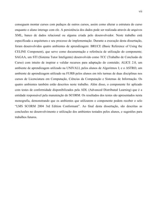 vii



conseguem montar cursos com pedaços de outros cursos, assim como alterar a estrutura do curso
enquanto o aluno interage com ele. A persistência dos dados pode ser realizada através de arquivos
XML, banco de dados relacional ou alguma criada pelo desenvolvedor. Neste trabalho está
especificada a arquitetura e seu processo de implementação. Durante a execução desta dissertação,
foram desenvolvidos quatro ambientes de aprendizagem: BRUCE (Basic Reference of Using the
CELINE Component), que serve como documentação e referência de utilização do componente;
SAGAA, um STI (Sistema Tutor Inteligente) desenvolvido como TCC (Trabalho de Conclusão de
Curso) com intuito de inspirar e validar recursos para adaptação do conteúdo; ALICE 2.0, um
ambiente de aprendizagem utilizado na UNIVALI, pelos alunos de Algoritmos I; e o ASTRO, um
ambiente de aprendizagem utilizado na FURB pelos alunos em três turmas de duas disciplinas nos
cursos de Licenciatura em Computação, Ciências da Computação e Sistemas de Informação. Os
quatro ambientes também estão descritos neste trabalho. Além disso, o componente foi aplicado
com testes de conformidade disponibilizados pela ADL (Advanced Distributed Learning) que é a
entidade responsável pela manutenção do SCORM. Os resultados dos testes são apresentados nesta
monografia, demonstrando que os ambientes que utilizarem o componente podem receber o selo
“LMS SCORM 2004 3rd Edition Conformant”. Ao final desta dissertação, são descritas as
conclusões no desenvolvimento e utilização dos ambientes testados pelos alunos, e sugestões para
trabalhos futuros.
 