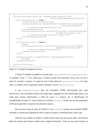 79


    ...
    <celine:listCourses varId="id" varName="nome" varLink="link"
                                           varStatusCourseRegistered="status">
       <c:if test="${status == true}">
             <a href="${link}">${nome}</a><br/>
             <celine:deleteCourse courseId="${id}" nextURL="listcourses.jsp"
                                                       varLink="linkDelete">
                   <a href="${linkDelete}">Excluir</a>
             </celine:deleteCourse>
             <celine:unregisterCourse courseId="${courseId}" varLink="linkUnreg"
                                                 nextURL="listcourses.jsp" >
                   <a href="${linkUnreg}">Cancelar registro</a>
             </celine:unregisterCourse>
       </c:if>

        <c:if test="${status == false}">
              ${nome}
              <celine:registerCourse courseId="${courseId}" varLink="linkReg"
                                                  nextURL="listcourses.jsp" >
                    <a href="${linkReg}">Registrar</a>
              </celine:registerCourse>
        </c:if>

        <celine:courseInfo courseId="${id}" varFolderName="folder">
              ${folder}
        </celine:courseInfo>

    </celine:listCourses>
    ...
Figura 37. Exemplo de listagem de cursos

       A Figura 37 também exemplifica o uso das tags registerCourse e unregisterCourse.
A condição “status == true” indica que o usuário corrente está registrado. Nesse caso, ele tem a
opção de cancelar o registro. A criação do link é feita dentro de unregisterCourse. No outro
teste, se o usuário estiver registrado, então é ilustrado o uso de registerCourse.

       A tag formImportCourse gera um formulário HTML direcionando para ação
importcourse. Esse formulário contém um campo para a digitação de uma identificação única, a ser
usada pelo sistema internamente, o título do curso, e o arquivo zip. A identificação foi
exemplificada na Figura 37, onde as tags tem o atributo courseId. Ainda, essa tag usa requisições
AJAX para apresentar o progresso de upload do arquivo.

       Para encerrar a lista de ações da Tabela 4, a tag loginForm produz um formulário HTML
contendo os campos para digitação do nick e senha do usuário, e submissão para a ação login.

       Além das tags listadas na Tabela 4, ainda existem outras que não geram ações, mas buscam
dados do sistema para fornecer dados para a página formatá-los. Todas as tags estão listadas na
 