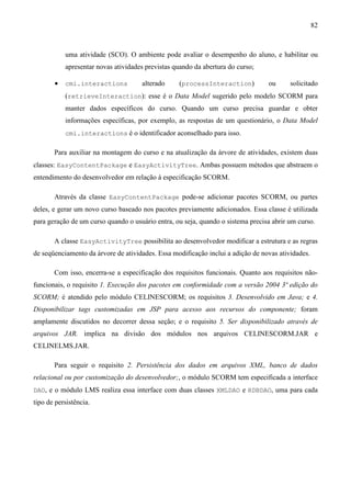 82



           uma atividade (SCO). O ambiente pode avaliar o desempenho do aluno, e habilitar ou
           apresentar novas atividades previstas quando da abertura do curso;

       •   cmi.interactions          alterado     (processInteraction)           ou      solicitado
           (retrieveInteraction): esse é o Data Model sugerido pelo modelo SCORM para
           manter dados específicos do curso. Quando um curso precisa guardar e obter
           informações específicas, por exemplo, as respostas de um questionário, o Data Model
           cmi.interactions é o identificador aconselhado para isso.

       Para auxiliar na montagem do curso e na atualização da árvore de atividades, existem duas
classes: EasyContentPackage e EasyActivityTree. Ambas possuem métodos que abstraem o
entendimento do desenvolvedor em relação à especificação SCORM.

       Através da classe EasyContentPackage pode-se adicionar pacotes SCORM, ou partes
deles, e gerar um novo curso baseado nos pacotes previamente adicionados. Essa classe é utilizada
para geração de um curso quando o usuário entra, ou seja, quando o sistema precisa abrir um curso.

       A classe EasyActivityTree possibilita ao desenvolvedor modificar a estrutura e as regras
de seqüenciamento da árvore de atividades. Essa modificação inclui a adição de novas atividades.

       Com isso, encerra-se a especificação dos requisitos funcionais. Quanto aos requisitos não-
funcionais, o requisito 1. Execução dos pacotes em conformidade com a versão 2004 3ª edição do
SCORM; é atendido pelo módulo CELINESCORM; os requisitos 3. Desenvolvido em Java; e 4.
Disponibilizar tags customizadas em JSP para acesso aos recursos do componente; foram
amplamente discutidos no decorrer dessa seção; e o requisito 5. Ser disponibilizado através de
arquivos JAR. implica na divisão dos módulos nos arquivos CELINESCORM.JAR e
CELINELMS.JAR.

       Para seguir o requisito 2. Persistência dos dados em arquivos XML, banco de dados
relacional ou por customização do desenvolvedor;, o módulo SCORM tem especificada a interface
DAO, e o módulo LMS realiza essa interface com duas classes XMLDAO e RDBDAO, uma para cada
tipo de persistência.
 