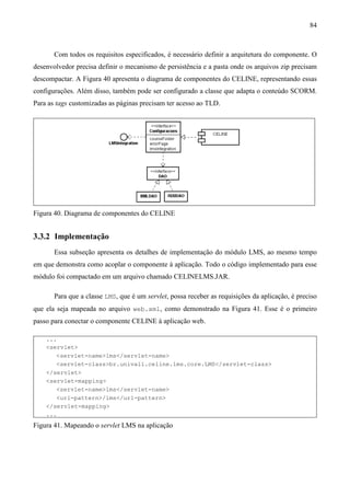 84



       Com todos os requisitos especificados, é necessário definir a arquitetura do componente. O
desenvolvedor precisa definir o mecanismo de persistência e a pasta onde os arquivos zip precisam
descompactar. A Figura 40 apresenta o diagrama de componentes do CELINE, representando essas
configurações. Além disso, também pode ser configurado a classe que adapta o conteúdo SCORM.
Para as tags customizadas as páginas precisam ter acesso ao TLD.




Figura 40. Diagrama de componentes do CELINE


3.3.2 Implementação
       Essa subseção apresenta os detalhes de implementação do módulo LMS, ao mesmo tempo
em que demonstra como acoplar o componente à aplicação. Todo o código implementado para esse
módulo foi compactado em um arquivo chamado CELINELMS.JAR.

       Para que a classe LMS, que é um servlet, possa receber as requisições da aplicação, é preciso
que ela seja mapeada no arquivo web.xml, como demonstrado na Figura 41. Esse é o primeiro
passo para conectar o componente CELINE à aplicação web.

    ...
    <servlet>
       <servlet-name>lms</servlet-name>
       <servlet-class>br.univali.celine.lms.core.LMS</servlet-class>
    </servlet>
    <servlet-mapping>
       <servlet-name>lms</servlet-name>
       <url-pattern>/lms</url-pattern>
    </servlet-mapping>
    ...
Figura 41. Mapeando o servlet LMS na aplicação
 