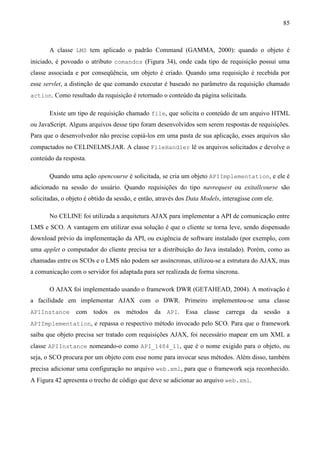 85



       A classe LMS tem aplicado o padrão Command (GAMMA, 2000): quando o objeto é
iniciado, é povoado o atributo comandos (Figura 34), onde cada tipo de requisição possui uma
classe associada e por conseqüência, um objeto é criado. Quando uma requisição é recebida por
esse servlet, a distinção de que comando executar é baseado no parâmetro da requisição chamado
action. Como resultado da requisição é retornado o conteúdo da página solicitada.


       Existe um tipo de requisição chamado file, que solicita o conteúdo de um arquivo HTML
ou JavaScript. Alguns arquivos desse tipo foram desenvolvidos sem serem respostas de requisições.
Para que o desenvolvedor não precise copiá-los em uma pasta de sua aplicação, esses arquivos são
compactados no CELINELMS.JAR. A classe FileHandler lê os arquivos solicitados e devolve o
conteúdo da resposta.

       Quando uma ação opencourse é solicitada, se cria um objeto APIImplementation, e ele é
adicionado na sessão do usuário. Quando requisições do tipo navrequest ou exitallcourse são
solicitadas, o objeto é obtido da sessão, e então, através dos Data Models, interagisse com ele.

       No CELINE foi utilizada a arquitetura AJAX para implementar a API de comunicação entre
LMS e SCO. A vantagem em utilizar essa solução é que o cliente se torna leve, sendo dispensado
download prévio da implementação da API, ou exigência de software instalado (por exemplo, com
uma applet o computador do cliente precisa ter a distribuição do Java instalado). Porém, como as
chamadas entre os SCOs e o LMS não podem ser assíncronas, utilizou-se a estrutura do AJAX, mas
a comunicação com o servidor foi adaptada para ser realizada de forma síncrona.

       O AJAX foi implementado usando o framework DWR (GETAHEAD, 2004). A motivação é
a facilidade em implementar AJAX com o DWR. Primeiro implementou-se uma classe
APIInstance      com    todos   os   métodos     da API.     Essa classe     carrega da sessão      a
APIImplementation, e repassa o respectivo método invocado pelo SCO. Para que o framework
saiba que objeto precisa ser tratado com requisições AJAX, foi necessário mapear em um XML a
classe APIInstance nomeando-o como API_1484_11, que é o nome exigido para o objeto, ou
seja, o SCO procura por um objeto com esse nome para invocar seus métodos. Além disso, também
precisa adicionar uma configuração no arquivo web.xml, para que o framework seja reconhecido.
A Figura 42 apresenta o trecho de código que deve se adicionar ao arquivo web.xml.
 