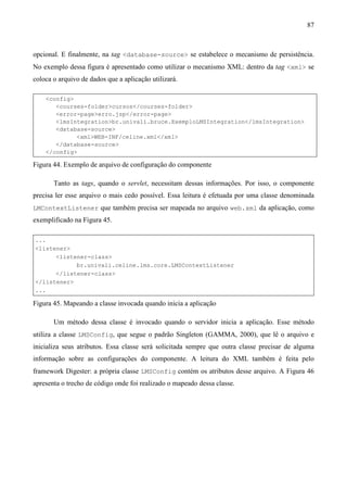 87



opcional. E finalmente, na tag <database-source> se estabelece o mecanismo de persistência.
No exemplo dessa figura é apresentado como utilizar o mecanismo XML: dentro da tag <xml> se
coloca o arquivo de dados que a aplicação utilizará.

    <config>
       <courses-folder>cursos</courses-folder>
       <error-page>erro.jsp</error-page>
       <lmsIntegration>br.univali.bruce.ExemploLMSIntegration</lmsIntegration>
       <database-source>
             <xml>WEB-INF/celine.xml</xml>
       </database-source>
    </config>

Figura 44. Exemplo de arquivo de configuração do componente

       Tanto as tags, quando o servlet, necessitam dessas informações. Por isso, o componente
precisa ler esse arquivo o mais cedo possível. Essa leitura é efetuada por uma classe denominada
LMContextListener que também precisa ser mapeada no arquivo web.xml da aplicação, como
exemplificado na Figura 45.

...
<listener>
      <listener-class>
            br.univali.celine.lms.core.LMSContextListener
      </listener-class>
</listener>
...

Figura 45. Mapeando a classe invocada quando inicia a aplicação

       Um método dessa classe é invocado quando o servidor inicia a aplicação. Esse método
utiliza a classe LMSConfig, que segue o padrão Singleton (GAMMA, 2000), que lê o arquivo e
inicializa seus atributos. Essa classe será solicitada sempre que outra classe precisar de alguma
informação sobre as configurações do componente. A leitura do XML também é feita pelo
framework Digester: a própria classe LMSConfig contém os atributos desse arquivo. A Figura 46
apresenta o trecho de código onde foi realizado o mapeado dessa classe.
 