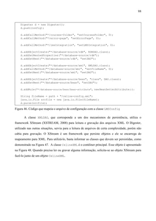 88



    Digester d = new Digester();
    d.push(config);

    d.addCallMethod("*/courses-folder", "setCoursesFolder", 0);
    d.addCallMethod("*/error-page", "setErrorPage", 0);

    d.addCallMethod("*/lmsIntegration", "setLMSIntegration", 0);

    d.addObjectCreate("*/database-source/rdb", RDBDAO.class);
    d.addSetNestedProperties("*/database-source/rdb");
    d.addSetNext("*/database-source/rdb", "setDAO");

    d.addObjectCreate("*/database-source/xml", XMLDAO.class);
    d.addCallMethod("*/database-source/xml", "setFileName", 0);
    d.addSetNext("*/database-source/xml", "setDAO");

    d.addObjectCreate("*/database-source/bean", "class", DAO.class);
    d.addSetNext("*/database-source/bean", "setDAO");

    d.addRule("*/database-source/bean/bean-attribute", new BeanSetterAttribute());

    String fileName = path + "/celine-config.xml";
    java.io.File srcfile = new java.io.File(fileName);
    d.parse(srcfile);

Figura 46. Código que mapeia o arquivo de configuração com a classe LMSConfig

       A classe XMLDAO, que corresponde a um dos mecanismos de persistência, utiliza o
framework XStream (XSTREAM, 2008) para leitura e gravação dos arquivos XML. O Digester,
utilizado nas outras situações, servia para a leitura de arquivos de certa complexidade, porém não
cabia para gravação. O XStream é um framework que persiste objetos e ele se encarrega do
mapeamento para XML. Para utilizá-lo, basta informar as classes que devem ser persistidas, como
demonstrado na Figura 47. A classe CelineXML é o contêiner principal. Esse objeto é apresentado
na Figura 48. Quando precisa ler ou gravar alguma informação, solicita-se ao objeto XStream para
fazê-lo junto de um objeto CelineXML.
 