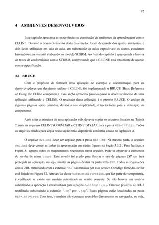 92



4 AMBIENTES DESENVOLVIDOS

       Esse capítulo apresenta as experiências na construção de ambientes de aprendizagem com o
CELINE. Durante o desenvolvimento desta dissertação, foram desenvolvidos quatro ambientes, e
dois deles utilizados em sala de aula, em substituição às aulas expositivas: os alunos estudaram
baseando-se no material elaborado no modelo SCORM. Ao final do capítulo é apresentada a bateria
de testes de conformidade com o SCORM, comprovando que o CELINE está totalmente de acordo
com a especificação.


4.1 BRUCE
       Com o propósito de fornecer uma aplicação de exemplo e documentação para os
desenvolvedores que desejarem utilizar o CELINE, foi implementado o BRUCE (Basic Reference
of Using the CEline component). Essa seção apresenta passo-a-passo o desenvolvimento de uma
aplicação utilizando o CELINE. O resultado dessa aplicação é o próprio BRUCE. O código de
algumas páginas serão omitidas, devido a sua simplicidade, e irrelevância para a utilização do
componente.

       Após criar a estrutura de uma aplicação web, deve-se copiar os arquivos listados na Tabela
7, mais os arquivos CELINESCORM.JAR e CELINELMS.JAR para a pasta WEB-INFlib. Todos
os arquivos citados para cópia nessa seção estão disponíveis conforme citado no Apêndice A.

       O arquivo dwr.xml deve ser copiado para a pasta WEB-INF. Na mesma pasta, o arquivo
web.xml deve conter as linhas já apresentadas em várias figuras na Seção 3.3.2 . Para facilitar, a
Figura 51 agrupa todos os mapeamentos necessários nesse arquivo. Pode-se observar a existência
do servlet de nome bruce. Esse servlet foi criado para ilustrar o uso de páginas JSP em área
protegida na aplicação, ou seja, manter as páginas dentro da pasta WEB-INF. Todas as requisições
com a URL terminando com a extensão “do” são tratadas por esse servlet. O código fonte do servlet
está listado na Figura 52. Através da classe UserAdministration, que faz parte do componente,
é verificado se existe um usuário autenticado na sessão corrente. Se não houver um usuário
autenticado, a aplicação é encaminhada para a página dontlogin.jsp. Em caso positivo, a URL é
reutilizada substituindo a extensão “.do” por “.jsp”. Essas páginas estão localizadas na pasta
WEB-INFviews. Com isso, o usuário não consegue acessá-las diretamente no navegador, ou seja,
 