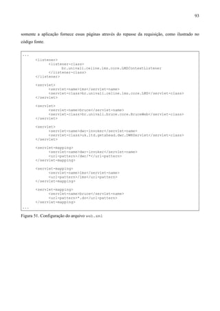 93



somente a aplicação fornece essas páginas através do repasse da requisição, como ilustrado no
código fonte.

...
        <listener>
              <listener-class>
                    br.univali.celine.lms.core.LMSContextListener
              </listener-class>
        </listener>

        <servlet>
              <servlet-name>lms</servlet-name>
              <servlet-class>br.univali.celine.lms.core.LMS</servlet-class>
        </servlet>

        <servlet>
              <servlet-name>bruce</servlet-name>
              <servlet-class>br.univali.bruce.core.BruceWeb</servlet-class>
        </servlet>

        <servlet>
              <servlet-name>dwr-invoker</servlet-name>
              <servlet-class>uk.ltd.getahead.dwr.DWRServlet</servlet-class>
        </servlet>

        <servlet-mapping>
              <servlet-name>dwr-invoker</servlet-name>
              <url-pattern>/dwr/*</url-pattern>
        </servlet-mapping>

        <servlet-mapping>
              <servlet-name>lms</servlet-name>
              <url-pattern>/lms</url-pattern>
        </servlet-mapping>

        <servlet-mapping>
              <servlet-name>bruce</servlet-name>
              <url-pattern>*.do</url-pattern>
        </servlet-mapping>
...

Figura 51. Configuração do arquivo web.xml
 
