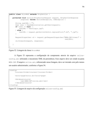 94


public class BruceWeb extends HttpServlet {

    protected void service(HttpServletRequest request, HttpServletResponse
            response) throws ServletException, IOException {

         String nextURL = "";
         User user = UserAdministration.getUser(request);
         if (user == null) {
             nextURL = "dontlogin.jsp";
         } else {
             nextURL = request.getServletPath().replaceFirst(".do", ".jsp");
         }

         RequestDispatcher rd = request.getRequestDispatcher("WEB-INF/views/" +
                                                              nextURL);
         rd.forward(request, response);

    }
}

Figura 52. Listagem da classe BruceWeb

        A Figura 53 representa a configuração do componente através do arquivo celine-
config.xml utilizando o mecanismo XML de persistência. Esse arquivo deve ser criado na pasta
WEB-INF. O arquivo celine.xml, referenciado nessa listagem, deve ser iniciado com pelo menos
um usuário administrador, conforme a Figura 54.

<config>
      <courses-folder>courses</courses-folder>

        <error-page>error.do</error-page>

      <database-source>
            <xml>WEB-INFceline.xml</xml>
      </database-source>
</config>

Figura 53. Listagem do arquivo de configuração celine-config.xml
 