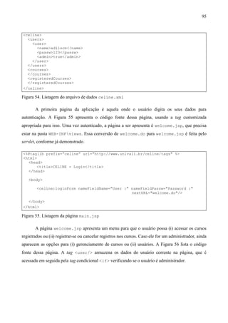 95


<celine>
  <users>
    <user>
      <name>adilson</name>
      <passw>123</passw>
      <admin>true</admin>
    </user>
  </users>
  <courses>
  </courses>
  <registeredCourses>
  </registeredCourses>
</celine>

Figura 54. Listagem do arquivo de dados celine.xml

       A primeira página da aplicação é aquela onde o usuário digita os seus dados para
autenticação. A Figura 55 apresenta o código fonte dessa página, usando a tag customizada
apropriada para isso. Uma vez autenticado, a página a ser apresenta é welcome.jsp, que precisa
estar na pasta WEB-INFviews. Essa conversão de welcome.do para welcome.jsp é feita pelo
servlet, conforme já demonstrado.

<%@taglib prefix=”celine” uri="http://www.univali.br/celine/tags" %>
<html>
  <head>
      <title>CELINE - Login</title>
  </head>

   <body>

        <celine:loginForm nameFieldName="User :" nameFieldPassw="Password :"
                                                 nextURL="welcome.do"/>

  </body>
</html>

Figura 55. Listagem da página main.jsp

       A página welcome.jsp apresenta um menu para que o usuário possa (i) acessar os cursos
registrados ou (ii) registrar-se ou cancelar registros nos cursos. Caso ele for um administrador, ainda
aparecem as opções para (i) gerenciamento de cursos ou (ii) usuários. A Figura 56 lista o código
fonte dessa página. A tag <user/> armazena os dados do usuário corrente na página, que é
acessada em seguida pela tag condicional <if> verificando se o usuário é administrador.
 
