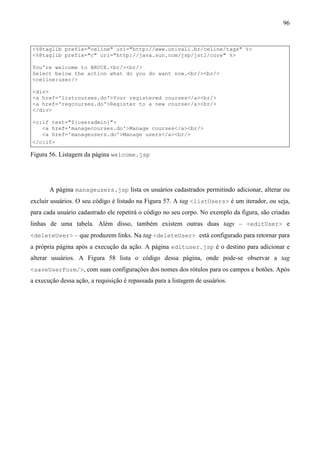 96


<%@taglib prefix="celine" uri="http://www.univali.br/celine/tags" %>
<%@taglib prefix="c" uri="http://java.sun.com/jsp/jstl/core" %>

You're welcome to BRUCE.<br/><br/>
Select below the action what do you do want now.<br/><br/>
<celine:user/>

<div>
<a href='listcourses.do'>Your registered courses</a><br/>
<a href='regcourses.do'>Register to a new course</a><br/>
</div>

<c:if test="${useradmin}">
   <a href='managecourses.do'>Manage courses</a><br/>
   <a href='manageusers.do'>Manage users</a><br/>
</c:if>

Figura 56. Listagem da página welcome.jsp




       A página manageusers.jsp lista os usuários cadastrados permitindo adicionar, alterar ou
excluir usuários. O seu código é listado na Figura 57. A tag <listUsers> é um iterador, ou seja,
para cada usuário cadastrado ele repetirá o código no seu corpo. No exemplo da figura, são criadas
linhas de uma tabela. Além disso, também existem outras duas tags – <editUser> e
<deleteUser> – que produzem links. Na tag <deleteUser> está configurado para retornar para
a própria página após a execução da ação. A página edituser.jsp é o destino para adicionar e
alterar usuários. A Figura 58 lista o código dessa página, onde pode-se observar a tag
<saveUserForm/>, com suas configurações dos nomes dos rótulos para os campos e botões. Após
a execução dessa ação, a requisição é repassada para a listagem de usuários.
 