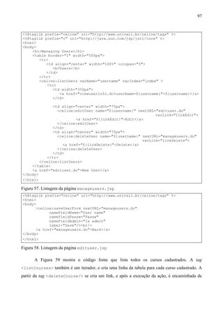 97


<%@taglib prefix="celine" uri="http://www.univali.br/celine/tags" %>
<%@taglib prefix="c" uri="http://java.sun.com/jsp/jstl/core" %>
<html>
<body>
    <h1>Managing Users</h1>
    <table border="1" width="500px">
       <tr>
           <td align="center" width="100%" colspan="3">
              <b>Users</b>
           </td>
       </tr>
       <celine:listUsers varName="username" varIndex="index" >
           <tr>
              <td width="350px">
                 <a href="viewuserinfo.do?userName=${username}">${username}</a>
              </td>

              <td align="center" width="75px">
                <celine:editUser name="${username}" nextURL="edituser.do"
                                                            varLink="linkEdit">
                        <a href="${linkEdit}">Edit</a>
                </celine:editUser>
              </td>
              <td align="center" width="75px">
                <celine:deleteUser name="${username}" nextURL="manageusers.do"
                                                      varLink="linkDelete">
                  <a href="${linkDelete}">Delete</a>
                </celine:deleteUser>
              </td>
           </tr>
        </celine:listUsers>
    </table>
    <a href="edituser.do">New User</a>
</body>
</html>

Figura 57. Listagem da página manageusers.jsp
<%@taglib prefix="celine" uri="http://www.univali.br/celine/tags" %>
<html>
<body>
      <celine:saveUserForm nextURL="manageusers.do"
            nameFieldName="User name"
            nameFieldPassw="Passw"
            nameFieldAdmin="Is admin"
            label="Save"/><br/>
      <a href="manageusers.do">Back</a>
</body>
</html>

Figura 58. Listagem da página edituser.jsp

      A Figura 59 mostra o código fonte que lista todos os cursos cadastrados. A tag
<listCourses> também é um iterador, e cria uma linha da tabela para cada curso cadastrado. A
partir da tag <deleteCourse/> se cria um link, e após a execução da ação, é encaminhada de
 