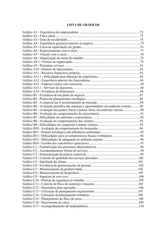 11

LISTA DE GRÁFICOS
Gráfico A1 - Experiência do empreendedor.............................................................................72
Gráfico A2 - Faixa etária..........................................................................................................73
Gráfico A3 - Grau de escolaridade...........................................................................................74
Gráfico A4 - Experiência gerencial anterior ao negócio...........................................................75
Gráfico A5 - Curso de capacitação em gestão..........................................................................76
Gráfico A6 - Relacionamento com o sócio...............................................................................77
Gráfico A7 - Vínculo com o sócio............................................................................................78
Gráfico A8 - Organização da rotina de trabalho.......................................................................78
Gráfico A8.1 - Formas de organização.....................................................................................79
Gráfico A9 - Principais serviços...............................................................................................81
Gráfico A10 - Número de funcionários....................................................................................82
Gráfico A11 - Recursos financeiros próprios...........................................................................83
Gráfico A11.1 - Dificuldade para obtenção de empréstimo.....................................................83
Gráfico A12 - Experiência anterior dos funcionários...............................................................84
Gráfico A13 - Empresa contou com assessoria.........................................................................85
Gráfico A13.1 - Serviços de assessoria.....................................................................................86
Gráfico A14 - Existência de diferenciais..................................................................................86
Gráfico B1 - Existência de um plano de negócio.....................................................................87
Gráfico B2 - Prática de planejamento estratégico....................................................................88
Gráfico B3 - A empresa faz o monitoramento do mercado......................................................89
Gráfico B4 - Avaliação periódica das ameaças e oportunidades em ambiente externo...........90
Gráfico B5 - Avaliação dos pontos fracos e pontos fortes em ambiente interno......................90
Gráfico B6 - Avaliação do comportamento da concorrência....................................................91
Gráfico B7 - Dificuldade em enfrentar a concorrência.............................................................92
Gráfico B8 - Avaliação do comportamento dos clientes..........................................................93
Gráfico B9 - Dificuldades em conquistar e manter clientes.....................................................93
Gráfico B10 - Avaliação do comportamento do fornecedor....................................................94
Gráfico B11 - Postura estratégica sob influências ambientais..................................................95
Gráfico B12 - Dificuldades para os compromissos fiscais e tributários...................................96
Gráfico B13 - Dificuldades de adequação ao ambiente externo.............................................. 96
Gráfico B14 - Escolha dos stakeholders (parceiros).................................................................97
Gráfico C1 - Formalização dos processos administrativos.......................................................98
Gráfico C2 - Acompanhamento formal de serviços..................................................................99
Gráfico C3 - Sistematização da prática comercial....................................................................99
Gráfico C4 - Controle de qualidade dos serviços prestados...................................................100
Gráfico C5 - Satisfação do cliente..........................................................................................101
Gráfico C6 - Existência de gerenciamento de pessoal............................................................102
Gráfico C7 - Monitoramento da produtividade......................................................................102
Gráfico C8 - Monitoramento de desperdício..........................................................................103
Gráfico C9 - Impactos de turn-over........................................................................................104
Gráfico C10 - Práticas de segurança no trabalho....................................................................105
Gráfico C11 - Controle do fluxo de materiais e insumos.......................................................105
Gráfico C12 - Sistemática para aquisição...............................................................................106
Gráfico C13 - Utilização de planejamento orçamentário.......................................................107
Gráfico C14 - Utilização de planejamento tributário.............................................................108
Gráfico C15 - Planejamento de fluxo de caixa.......................................................................108
Gráfico C16 - Sincronismo de caixa.......................................................................................109
Gráfico C17 - Acompanhamento da inadimplência................................................................110

 