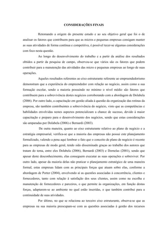 117

CONSIDERAÇÕES FINAIS
Retomando a origem do presente estudo e ao seu objetivo geral que foi o de
analisar os fatores que contribuem para que as micros e pequenas empresas consigam manter
as suas atividades de forma contínua e competitiva, é possível tecer-se algumas considerações
com foco nesta questão.
Ao longo do desenvolvimento do trabalho e a partir da análise dos resultados
obtidos a partir da pesquisa de campo, observou-se que vários são os fatores que podem
contribuir para a manutenção das atividades das micro e pequenas empresas ao longo de suas
operações.
Aqueles resultados referentes ao eixo estruturante referente ao empreendedorismo
demonstram que a experiência do empreendedor com relação ao negócio, assim como a sua
formação escolar, sendo a maioria possuindo no mínimo o nível médio são fatores que
contribuem para a sobrevivência destes negócios corroborando com a abordagem de Dolabela
(2006). Por outro lado, a capacitação em gestão aliada à questão da organização das rotinas da
empresa, são também contribuintes a sobrevivência do negócio, visto que as competências e
habilidades envolvidas nestes aspectos potencializam a chance de sucesso, devido à maior
capacitação e preparo para o desenvolvimento dos negócios, sendo que estas considerações
são amparadas por Dolabela (2006) e Bernardi (2003).
De outra maneira, quanto ao eixo estruturante relativo ao plano de negócio e a
estratégia empresarial, verifica-se que a maioria das empresas não possui este planejamento
formalizado, valendo a pena aqui lembrar o fato que o conceito de plano de negócio é recente
para as empresas de modo geral, tendo sido disseminado graças ao trabalho dos autores que
tratam do tema, entre eles Dolabela (2006), Bernardi (2003) e Dornelas (2001), sendo que
apesar deste desconhecimento, elas conseguem executar as suas operações e sobreviver. Por
outro lado, apesar da maioria delas não praticar o planejamento estratégico de uma maneira
formal, estas empresas lidam com as principais forças que atuam sobre elas, conforme a
abordagem de Porter (2004), envolvendo aí as questões associadas à concorrência, clientes e
fornecedores, tanto com relação à satisfação dos seus clientes, assim como na escolha e
manutenção de fornecedores e parceiros, o que permite às organizações, em função destas
forças, adaptarem-se ao ambiente no qual estão inseridas, o que também contribui para a
continuidade de suas atividades.
Por último, no que se relaciona ao terceiro eixo estruturante, observa-se que as
empresas na sua maioria preocupam-se com as questões associadas à gestão dos recursos

 