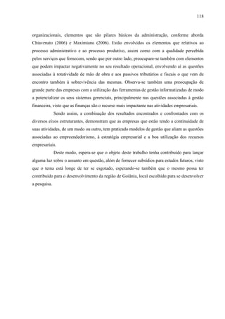 118

organizacionais, elementos que são pilares básicos da administração, conforme aborda
Chiavenato (2006) e Maximiano (2006). Estão envolvidos os elementos que relativos ao
processo administrativo e ao processo produtivo, assim como com a qualidade percebida
pelos serviços que fornecem, sendo que por outro lado, preocupam-se também com elementos
que podem impactar negativamente no seu resultado operacional, envolvendo aí as questões
associadas à rotatividade de mão de obra e aos passivos tributários e fiscais o que vem de
encontro também à sobrevivência das mesmas. Observa-se também uma preocupação de
grande parte das empresas com a utilização das ferramentas de gestão informatizadas de modo
a potencializar os seus sistemas gerenciais, principalmente nas questões associadas à gestão
financeira, visto que as finanças são o recurso mais impactante nas atividades empresariais.
Sendo assim, a combinação dos resultados encontrados e confrontados com os
diversos eixos estruturantes, demonstram que as empresas que estão tendo a continuidade de
suas atividades, de um modo ou outro, tem praticado modelos de gestão que aliam as questões
associadas ao empreendedorismo, à estratégia empresarial e a boa utilização dos recursos
empresariais.
Deste modo, espera-se que o objeto deste trabalho tenha contribuído para lançar
alguma luz sobre o assunto em questão, além de fornecer subsídios para estudos futuros, visto
que o tema está longe de ter se esgotado, esperando-se também que o mesmo possa ter
contribuído para o desenvolvimento da região de Goiânia, local escolhido para se desenvolver
a pesquisa.

 