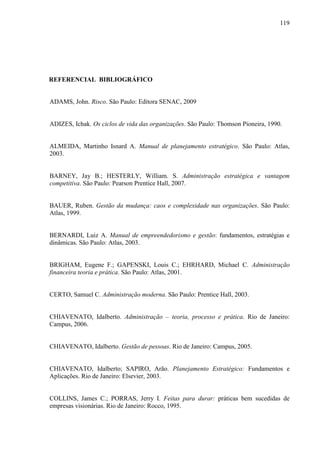 119

REFERENCIAL BIBLIOGRÁFICO

ADAMS, John. Risco. São Paulo: Editora SENAC, 2009

ADIZES, Ichak. Os ciclos de vida das organizações. São Paulo: Thomson Pioneira, 1990.

ALMEIDA, Martinho Isnard A. Manual de planejamento estratégico. São Paulo: Atlas,
2003.

BARNEY, Jay B.; HESTERLY, William. S. Administração estratégica e vantagem
competitiva. São Paulo: Pearson Prentice Hall, 2007.

BAUER, Ruben. Gestão da mudança: caos e complexidade nas organizações. São Paulo:
Atlas, 1999.

BERNARDI, Luiz A. Manual de empreendedorismo e gestão: fundamentos, estratégias e
dinâmicas. São Paulo: Atlas, 2003.

BRIGHAM, Eugene F.; GAPENSKI, Louis C.; EHRHARD, Michael C. Administração
financeira teoria e prática. São Paulo: Atlas, 2001.

CERTO, Samuel C. Administração moderna. São Paulo: Prentice Hall, 2003.
CHIAVENATO, Idalberto. Administração – teoria, processo e prática. Rio de Janeiro:
Campus, 2006.

CHIAVENATO, Idalberto. Gestão de pessoas. Rio de Janeiro: Campus, 2005.

CHIAVENATO, Idalberto; SAPIRO, Arão. Planejamento Estratégico: Fundamentos e
Aplicações. Rio de Janeiro: Elsevier, 2003.

COLLINS, James C.; PORRAS, Jerry I. Feitas para durar: práticas bem sucedidas de
empresas visionárias. Rio de Janeiro: Rocco, 1995.

 