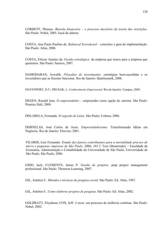 120

CORBETT, Thomas. Bússola financeira – o processo decisório da teoria das restrições.
São Paulo: Nobel, 2005. local da editora
COSTA, Ana Paula Paulino da. Balanced Scoredcard – conceitos e guia de implementação.
São Paulo: Atlas, 2006.

COSTA, Eliezer Arantes da. Gestão estratégica: da empresa que temos para a empresa que
queremos. São Paulo: Saraiva, 2007.

DAMODARAN, Aswalth. Filosofias de investimento: estratégias bem-sucedidas e os
investidores que as fizeram funcionar. Rio de Janeiro: Qualitymark, 2006.

DAVENPORT, H.T.; PRUSAK, L. Conhecimento Empresarial. Rio de Janeiro: Campus, 2003.

DEGEN, Ronald Jean. O empreendedor – empreender como opção de carreira. São Paulo:
Prentice Hall, 2009.

DOLABELA, Fernando. O segredo de Luísa. São Paulo: Cultura, 2006.

DORNELAS, José Carlos de Assis. Empreendedorismo: Transformando Idéias em
Negócios. Rio de Janeiro: Elsevier, 2001.

FILARDI, Luís Fernando. Estudo dos fatores contribuintes para a mortalidade precoce de
micro e pequenas empresas de São Paulo. 2006, 163 f. Tese (Doutorado) – Faculdade de
Economia, Administração e Contabilidade da Universidade de São Paulo, Universidade de
São Paulo, São Paulo, 2006.

GIDO, Jack; CLEMENTS, James P. Gestão de projetos: pmp project management
professional. São Paulo: Thomson Learning, 2007.

GIL, Antônio C. Métodos e técnicas de pesquisa social. São Paulo: Ed. Atlas, 1987.

GIL, Antônio C. Como elaborar projetos de pesquisa. São Paulo: Ed. Atlas, 2002.

GOLDRATT, Eliyahum; COX, Jeff. A meta: um processo de melhoria contínua. São Paulo:
Nobel, 2002.

 