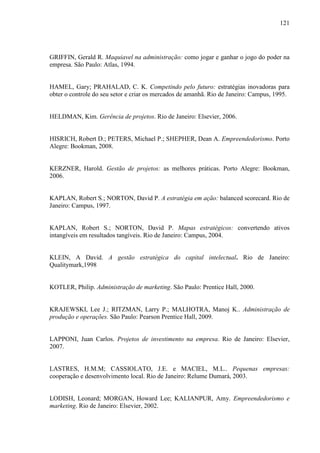 121

GRIFFIN, Gerald R. Maquiavel na administração: como jogar e ganhar o jogo do poder na
empresa. São Paulo: Atlas, 1994.

HAMEL, Gary; PRAHALAD, C. K. Competindo pelo futuro: estratégias inovadoras para
obter o controle do seu setor e criar os mercados de amanhã. Rio de Janeiro: Campus, 1995.

HELDMAN, Kim. Gerência de projetos. Rio de Janeiro: Elsevier, 2006.

HISRICH, Robert D.; PETERS, Michael P.; SHEPHER, Dean A. Empreendedorismo. Porto
Alegre: Bookman, 2008.

KERZNER, Harold. Gestão de projetos: as melhores práticas. Porto Alegre: Bookman,
2006.

KAPLAN, Robert S.; NORTON, David P. A estratégia em ação: balanced scorecard. Rio de
Janeiro: Campus, 1997.

KAPLAN, Robert S.; NORTON, David P. Mapas estratégicos: convertendo ativos
intangíveis em resultados tangíveis. Rio de Janeiro: Campus, 2004.

KLEIN, A David. A gestão estratégica do capital intelectual. Rio de Janeiro:
Qualitymark,1998

KOTLER, Philip. Administração de marketing. São Paulo: Prentice Hall, 2000.

KRAJEWSKI, Lee J.; RITZMAN, Larry P.; MALHOTRA, Manoj K.. Administração de
produção e operações. São Paulo: Pearson Prentice Hall, 2009.

LAPPONI, Juan Carlos. Projetos de investimento na empresa. Rio de Janeiro: Elsevier,
2007.

LASTRES, H.M.M; CASSIOLATO, J.E. e MACIEL, M.L.. Pequenas empresas:
cooperação e desenvolvimento local. Rio de Janeiro: Relume Dumará, 2003.

LODISH, Leonard; MORGAN, Howard Lee; KALIANPUR, Amy. Empreendedorismo e
marketing. Rio de Janeiro: Elsevier, 2002.

 