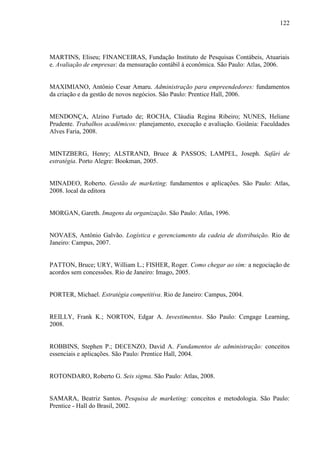 122

MARTINS, Eliseu; FINANCEIRAS, Fundação Instituto de Pesquisas Contábeis, Atuariais
e. Avaliação de empresas: da mensuração contábil à econômica. São Paulo: Atlas, 2006.

MAXIMIANO, Antônio Cesar Amaru. Administração para empreendedores: fundamentos
da criação e da gestão de novos negócios. São Paulo: Prentice Hall, 2006.

MENDONÇA, Alzino Furtado de; ROCHA, Cláudia Regina Ribeiro; NUNES, Heliane
Prudente. Trabalhos acadêmicos: planejamento, execução e avaliação. Goiânia: Faculdades
Alves Faria, 2008.

MINTZBERG, Henry; ALSTRAND, Bruce & PASSOS; LAMPEL, Joseph. Safári de
estratégia. Porto Alegre: Bookman, 2005.

MINADEO, Roberto. Gestão de marketing: fundamentos e aplicações. São Paulo: Atlas,
2008. local da editora

MORGAN, Gareth. Imagens da organização. São Paulo: Atlas, 1996.

NOVAES, Antônio Galvão. Logística e gerenciamento da cadeia de distribuição. Rio de
Janeiro: Campus, 2007.

PATTON, Bruce; URY, William L.; FISHER, Roger. Como chegar ao sim: a negociação de
acordos sem concessões. Rio de Janeiro: Imago, 2005.

PORTER, Michael. Estratégia competitiva. Rio de Janeiro: Campus, 2004.

REILLY, Frank K.; NORTON, Edgar A. Investimentos. São Paulo: Cengage Learning,
2008.

ROBBINS, Stephen P.; DECENZO, David A. Fundamentos de administração: conceitos
essenciais e aplicações. São Paulo: Prentice Hall, 2004.

ROTONDARO, Roberto G. Seis sigma. São Paulo: Atlas, 2008.

SAMARA, Beatriz Santos. Pesquisa de marketing: conceitos e metodologia. São Paulo:
Prentice - Hall do Brasil, 2002.

 