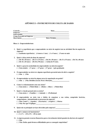 124

APÊNDICE I - INSTRUMENTO DE COLETA DE DADOS

Controle:__________
Data:__________________
Empresa:______________________________________________________________
Entrevistado:___________________________________________________________
Cargo Exercido na Empresa: _____________________________________________
Hora Início:__________________
Hora Término_________________

Bloco A - Empreendedorismo

1.

Qual é a experiência que o empreendedor ou sócio do negócio tem na atividade fim do negócio da
empresa?
( ) nenhuma experiência ( ) 6 meses a 1 ano ( ) 1 a 5 anos ( ) 5 anos ou mais

2.

Qual é a faixa etária do dono da empresa?
( ) De 18 a 20 anos ( ) De 21 a 25 anos ( ) De 26 a 30 anos ( ) De 31 a 35 anos ( ) De 36 a 40 anos
( ) De 41 a 45 anos ( ) De 46 a 50 anos ( ) Acima de 51 anos.

3.

Qual é o grau de escolaridade do empreendedor ou sócio do negócio?
( ) Sem estudo ( ) 1º grau ( ) 2º grau ( ) 3º grau ( ) pós-graduação

4.

O empreendedor ou sócio teve alguma experiência gerencial antes de abrir o negócio?
( ) Sim ( ) Não

5.

O empreendedor ou sócio fez algum curso de capacitação em gestão?
( ) Sim ( ) Não. Detalhes (Local, Nível e Duração)______________________

6.

Como é o relacionamento com seus sócios?
( ) Sem sócios ( ) Muito Ruim ( ) Ruim ( ) Bom ( ) Muito Bom

7.

Qual é o vínculo pessoal entre os sócios?
( ) Sem sócios ( ) Familiar ( ) Amizade ( ) Profissional

8.

O empreendedor ou sócio tem o hábito de organizar a sua rotina, cumprindo horários,
compromissos, sistematizando os processos da empresa?
( ) Sim. Como? ( ) Agenda ( ) Secretaria ( ) Arquivo ( ) Outros
( ) Não. Por que? Explique:__________________________________________

9.

Quais são os principais serviços oferecidos pela empresa?__________________
___________________________________________________________________
10. Qual é o número de funcionários?
( ) 1 a 9 ( ) 10 a 19 ( ) 20 ou mais
11. A empresa possuía recursos financeiros para o investimento inicial quando da abertura do negócio?
( ) Sim
( ) Não. Então, quais foram as dificuldades para se conseguir empréstimo?

 