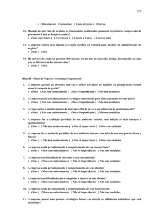 125

( ) Burocracia ( ) Garantias ( ) Taxas de juros ( ) Outros.
12. Quando da abertura do negócio, os funcionários contratados possuíam experiência comprovada de
pelo menos 1 ano na função exercida?
( ) Sem experiência ( ) 1 a 6 meses ( ) 6 meses a 1 ano ( ) 1 ano ou mais
13. A empresa contou com alguma assessoria jurídica ou contábil para auxiliar na administração do
negócio?
( ) Sim ( ) Não
14. Os serviços da empresa possuem diferenciais, em termos de inovação, design, desempenho ou algo
que os diferenciem dos concorrentes?
( ) Sim ( ) Não.

Bloco B – Plano de Negócio e Estratégia Empresarial
1.

A empresa quando da abertura escreveu e utiliza um plano de negócios ou planejamento formal
como ferramenta de gestão?
( ) Sim ( ) Não tem conhecimento ( ) Não vê importância ( ) Não tem condições

2.

A empresa possui um planejamento estratégico estruturado para direcionamento de suas ações?
( ) Sim ( ) Não tem conhecimento ( ) Não vê importância ( ) Não tem condições

3.

A empresa faz o monitoramento do mercado a fim de rever a sua estratégia de posicionamento?
( ) Sim ( ) Não tem conhecimento ( ) Não vê importância ( ) Não tem condições

4.

A empresa faz a avaliação periódica do seu ambiente externo, com relação as suas ameaças e
oportunidades?
( ) Sim ( ) Não tem conhecimento ( ) Não vê importância ( ) Não tem condições

5.

A empresa faz a avaliação periódica do seu ambiente interno, com relação aos seus pontos fortes e
fracos?
( ) Sim ( ) Não tem conhecimento ( ) Não vê importância ( ) Não tem condições

6.

A empresa avalia periodicamente o comportamento de sua concorrência?
( ) Sim ( ) Não tem conhecimento ( ) Não vê importância ( ) Não tem condições

7.

A empresa tem dificuldade de enfrentar a sua concorrência?
( ) Sim ( ) Não tem conhecimento ( ) Não vê importância ( ) Não tem condições

8.

A empresa avalia periodicamente o comportamento de seus clientes?
( ) Sim ( ) Não tem conhecimento ( ) Não vê importância ( ) Não tem condições

9.

A empresa tem dificuldades para conquistar e manter os seus clientes?
( ) Sim ( ) Não tem conhecimento ( ) Não vê importância ( ) Não tem condições

10. A empresa avalia periodicamente o comportamento de seus fornecedores?
( ) Sim ( ) Não tem conhecimento ( ) Não vê importância ( ) Não tem condições
11. A empresa possui uma postura estratégica formal em relação às influências ambientais que está
submetida?

 
