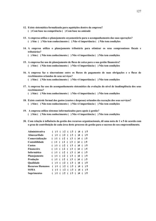 127

12. Existe sistemática formalizada para aquisições dentro da empresa?
( ) Com base na competência ( ) Com base na amizade
13. A empresa utiliza o planejamento orçamentário para o acompanhamento das suas operações?
( ) Sim ( ) Não tem conhecimento ( ) Não vê importância ( ) Não tem condições
14. A empresa utiliza o planejamento tributário para otimizar os seus compromissos fiscais e
tributários?
( ) Sim ( ) Não tem conhecimento ( ) Não vê importância ( ) Não tem condições
15. A empresa faz uso de planejamento de fluxo de caixa para a sua gestão financeira?
( ) Sim ( ) Não tem conhecimento ( ) Não vê importância ( ) Não tem condições
16. A empresa faz o sincronismo entre os fluxos de pagamento de suas obrigações e o fluxo de
recebimentos oriundos de seus serviços?
( ) Sim ( ) Não tem conhecimento ( ) Não vê importância ( ) Não tem condições
17. A empresa faz uso do acompanhamento sistemático da evolução do nível de inadimplência dos seus
recebimentos?
( ) Sim ( ) Não tem conhecimento ( ) Não vê importância ( ) Não tem condições
18. Existe controle formal dos gastos (custos e despesas) oriundos da execução dos seus serviços?
( ) Sim ( ) Não tem conhecimento ( ) Não vê importância ( ) Não tem condições
19. A empresa utiliza sistemas informatizados para apoio à gestão?
( ) Sim ( ) Não tem conhecimento ( ) Não vê importância ( ) Não tem condições
20. Com relação à influência da gestão dos recursos organizacionais, dê uma nota de 1 a 5 de acordo com
o grau de contribuição de cada área deste processo de gestão para o sucesso do seu empreendimento.
Administrativa
Almoxarifado
Comercialização
Contabilidade
Custos
Financeiro
Informática
Planejamento
Produção
Qualidade
Recursos Humanos
SSMA
Suprimentos

(
(
(
(
(
(
(
(
(
(
(
(
(

)1
)1
)1
)1
)1
)1
)1
)1
)1
)1
)1
)1
)1

(
(
(
(
(
(
(
(
(
(
(
(
(

)2
)2
)2
)2
)2
)2
)2
)2
)2
)2
)2
)2
)2

(
(
(
(
(
(
(
(
(
(
(
(
(

)3
)3
)3
)3
)3
)3
)3
)3
)3
)3
)3
)3
)3

(
(
(
(
(
(
(
(
(
(
(
(
(

)4
)4
)4
)4
)4
)4
)4
)4
)4
)4
)4
)4
)4

(
(
(
(
(
(
(
(
(
(
(
(
(

)5
)5
)5
)5
)5
)5
)5
)5
)5
)5
)5
)5
)5

 