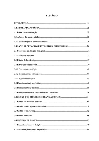 14

SUMÁRIO
INTRODUÇÃO..................................................................................................................... 16
1. EMPREENDEDORISMO.................................................................................................22
1.1 Breve contextualização.....................................................................................................22
1.2 A figura do empreendedor...............................................................................................26
1.3 A estruturação do empreendimento................................................................................30
2. PLANO DE NEGÓCIOS E ESTRATÉGIA EMPRESARIAL.....................................36
2.1 Concepção e definição do negócio....................................................................................36
2.2 Análise de mercado...........................................................................................................37
2.3 Estudo de localização........................................................................................................39
2.4 Estratégia empresarial......................................................................................................40
2.4.1 Conceito de estratégia......................................................................................................41
2.4.2 O planejamento estratégico.............................................................................................43
2.4.3 A gestão estratégica.........................................................................................................47
2.5 Planejamento de marketing.............................................................................................49
2.6 Planejamento operacional................................................................................................50
2.7 Planejamento financeiro e análise de viabilidade..........................................................51
3. GESTÃO DOS RECURSOS ORGANIZACIONAIS....................................................53
3.1 Gestão dos recursos humanos.........................................................................................53
3.2 Gestão da execução das operações..................................................................................56
3.3 Gestão de marketing.........................................................................................................62
3.4 Gestão financeira..............................................................................................................64
4. PESQUISA DE CAMPO...................................................................................................67
4.1 Procedimentos metodológicos..........................................................................................67
4.2 Apresentação do lócus da pesquisa.................................................................................68

 