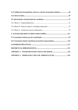 15

4.3 Configuração da população, universo e amostra da pesquisa empírica......................69
4.4 Coleta de dados.................................................................................................................70
4.5 Apresentação e interpretação dos resultados.................................................................72
4.5.1 Bloco A - Empreendedorismo.........................................................................................72
4.5.2 Bloco B - Plano de negócio e estratégia empresarial.......................................................87
4.5.3 Bloco C - Gestão dos recursos empresariais....................................................................97
5. ANÁLISE DOS RESULTADOS E DISCUSSÕES.......................................................113
5.1 Cruzamento relação grau de escolaridade....................................................................113
5.2 Cruzamento relação experiência gerencial do empreendedor...................................116
CONSIDERAÇÕES FINAIS..............................................................................................117
REFERENCIAL BIBLIOGRÁFICO................................................................................119
APÊNDICE 1 – INSTRUMENTO DE COLETA DE DADOS........................................124
APÊNDICE 2 – MODELO DE CARTA DE APRESENTAÇÃO...................................128

 