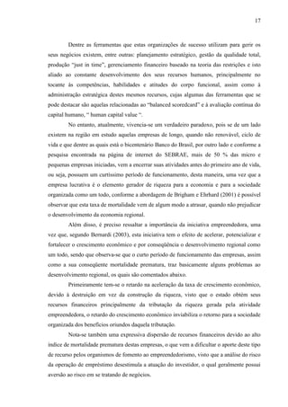 17

Dentre as ferramentas que estas organizações de sucesso utilizam para gerir os
seus negócios existem, entre outras: planejamento estratégico, gestão da qualidade total,
produção “just in time”, gerenciamento financeiro baseado na teoria das restrições e isto
aliado ao constante desenvolvimento dos seus recursos humanos, principalmente no
tocante às competências, habilidades e atitudes do corpo funcional, assim como à
administração estratégica destes mesmos recursos, cujas algumas das ferramentas que se
pode destacar são aquelas relacionadas ao “balanced scoredcard” e à avaliação contínua do
capital humano, “ human capital value “.
No entanto, atualmente, vivencia-se um verdadeiro paradoxo, pois se de um lado
existem na região em estudo aquelas empresas de longo, quando não renovável, ciclo de
vida e que dentre as quais está o bicentenário Banco do Brasil, por outro lado e conforme a
pesquisa encontrada na página de internet do SEBRAE, mais de 50 % das micro e
pequenas empresas iniciadas, vem a encerrar suas atividades antes do primeiro ano de vida,
ou seja, possuem um curtíssimo período de funcionamento, desta maneira, uma vez que a
empresa lucrativa é o elemento gerador de riqueza para a economia e para a sociedade
organizada como um todo, conforme a abordagem de Brigham e Ehrhard (2001) é possível
observar que esta taxa de mortalidade vem de algum modo a atrasar, quando não prejudicar
o desenvolvimento da economia regional.
Além disso, é preciso ressaltar a importância da iniciativa empreendedora, uma
vez que, segundo Bernardi (2003), esta iniciativa tem o efeito de acelerar, potencializar e
fortalecer o crescimento econômico e por conseqüência o desenvolvimento regional como
um todo, sendo que observa-se que o curto período de funcionamento das empresas, assim
como a sua conseqüente mortalidade prematura, traz basicamente alguns problemas ao
desenvolvimento regional, os quais são comentados abaixo.
Primeiramente tem-se o retardo na aceleração da taxa de crescimento econômico,
devido à destruição em vez da construção da riqueza, visto que o estado obtém seus
recursos financeiros principalmente da tributação da riqueza gerada pela atividade
empreendedora, o retardo do crescimento econômico inviabiliza o retorno para a sociedade
organizada dos benefícios oriundos daquela tributação.
Nota-se também uma expressiva dispersão de recursos financeiros devido ao alto
índice de mortalidade prematura destas empresas, o que vem a dificultar o aporte deste tipo
de recurso pelos organismos de fomento ao empreendedorismo, visto que a análise do risco
da operação de empréstimo desestimula a atuação do investidor, o qual geralmente possui
aversão ao risco em se tratando de negócios.

 