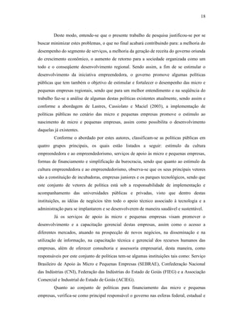 18

Deste modo, entende-se que o presente trabalho de pesquisa justificou-se por se
buscar minimizar estes problemas, o que no final acabará contribuindo para: a melhoria do
desempenho do segmento de serviços, a melhoria da geração de receita do governo oriunda
do crescimento econômico, o aumento de retorno para a sociedade organizada como um
todo e o conseqüente desenvolvimento regional. Sendo assim, a fim de se estimular o
desenvolvimento da iniciativa empreendedora, o governo promove algumas políticas
públicas que tem também o objetivo de estimular e fortalecer o desempenho das micro e
pequenas empresas regionais, sendo que para um melhor entendimento e na seqüência do
trabalho faz-se a análise de algumas destas políticas existentes atualmente, sendo assim e
conforme a abordagem de Lastres, Cassiolato e Maciel (2003), a implementação de
políticas públicas no cenário das micro e pequenas empresas promove o estímulo ao
nascimento de micro e pequenas empresas, assim como possibilita o desenvolvimento
daquelas já existentes.
Conforme o abordado por estes autores, classificam-se as políticas públicas em
quatro grupos principais, os quais estão listados a seguir: estímulo da cultura
empreendedora e ao empreendedorismo, serviços de apoio às micro e pequenas empresas,
formas de financiamento e simplificação da burocracia, sendo que quanto ao estímulo da
cultura empreendedora e ao empreendedorismo, observa-se que os seus principais vetores
são a constituição de incubadoras, empresas juniores e os parques tecnológicos, sendo que
este conjunto de vetores de política está sob a responsabilidade de implementação e
acompanhamento das universidades públicas e privadas, visto que dentro destas
instituições, as idéias de negócios têm todo o apoio técnico associado à tecnologia e a
administração para se implantarem e se desenvolverem de maneira saudável e sustentável.
Já os serviços de apoio às micro e pequenas empresas visam promover o
desenvolvimento e a capacitação gerencial destas empresas, assim como o acesso a
diferentes mercados, atuando na prospecção de novos negócios, na disseminação e na
utilização de informação, na capacitação técnica e gerencial dos recursos humanos das
empresas, além de oferecer consultoria e assessoria empresarial, desta maneira, como
responsáveis por este conjunto de políticas tem-se algumas instituições tais como: Serviço
Brasileiro de Apoio às Micro e Pequenas Empresas (SEBRAE), Confederação Nacional
das Indústrias (CNI), Federação das Indústrias do Estado de Goiás (FIEG) e a Associação
Comercial e Industrial do Estado de Goiás (ACIEG).
Quanto ao conjunto de políticas para financiamento das micro e pequenas
empresas, verifica-se como principal responsável o governo nas esferas federal, estadual e

 