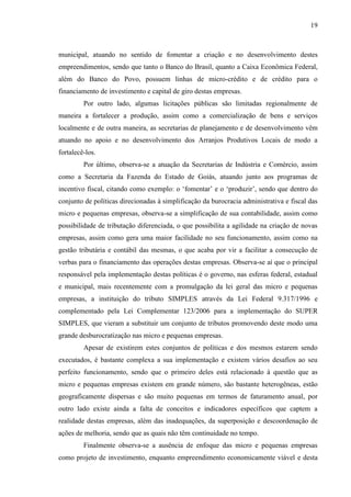 19

municipal, atuando no sentido de fomentar a criação e no desenvolvimento destes
empreendimentos, sendo que tanto o Banco do Brasil, quanto a Caixa Econômica Federal,
além do Banco do Povo, possuem linhas de micro-crédito e de crédito para o
financiamento de investimento e capital de giro destas empresas.
Por outro lado, algumas licitações públicas são limitadas regionalmente de
maneira a fortalecer a produção, assim como a comercialização de bens e serviços
localmente e de outra maneira, as secretarias de planejamento e de desenvolvimento vêm
atuando no apoio e no desenvolvimento dos Arranjos Produtivos Locais de modo a
fortalecê-los.
Por último, observa-se a atuação da Secretarias de Indústria e Comércio, assim
como a Secretaria da Fazenda do Estado de Goiás, atuando junto aos programas de
incentivo fiscal, citando como exemplo: o „fomentar‟ e o „produzir‟, sendo que dentro do
conjunto de políticas direcionadas à simplificação da burocracia administrativa e fiscal das
micro e pequenas empresas, observa-se a simplificação de sua contabilidade, assim como
possibilidade de tributação diferenciada, o que possibilita a agilidade na criação de novas
empresas, assim como gera uma maior facilidade no seu funcionamento, assim como na
gestão tributária e contábil das mesmas, o que acaba por vir a facilitar a consecução de
verbas para o financiamento das operações destas empresas. Observa-se aí que o principal
responsável pela implementação destas políticas é o governo, nas esferas federal, estadual
e municipal, mais recentemente com a promulgação da lei geral das micro e pequenas
empresas, a instituição do tributo SIMPLES através da Lei Federal 9.317/1996 e
complementado pela Lei Complementar 123/2006 para a implementação do SUPER
SIMPLES, que vieram a substituir um conjunto de tributos promovendo deste modo uma
grande desburocratização nas micro e pequenas empresas.
Apesar de existirem estes conjuntos de políticas e dos mesmos estarem sendo
executados, é bastante complexa a sua implementação e existem vários desafios ao seu
perfeito funcionamento, sendo que o primeiro deles está relacionado à questão que as
micro e pequenas empresas existem em grande número, são bastante heterogêneas, estão
geograficamente dispersas e são muito pequenas em termos de faturamento anual, por
outro lado existe ainda a falta de conceitos e indicadores específicos que captem a
realidade destas empresas, além das inadequações, da superposição e descoordenação de
ações de melhoria, sendo que as quais não têm continuidade no tempo.
Finalmente observa-se a ausência de enfoque das micro e pequenas empresas
como projeto de investimento, enquanto empreendimento economicamente viável e desta

 