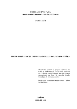 2

FACULDADE ALVES FARIA
MESTRADO EM DESENVOLVIMENTO REGIONAL

Érik Silva David

ESTUDO SOBRE AS MICRO E PEQUENAS EMPRESAS NA REGIÃO DE GOIÂNIA

Dissertação referente à pesquisa realizada no
Curso de Pós-Graduação Stricto Sensu, Mestrado
em Desenvolvimento Regional, sendo o trabalho
desenvolvido na linha de pesquisa Gestão
Estratégica de Empreendimentos.
Orientadora: Professora Doutora Maria Cristina
Pereira Matos.

GOIÂNIA
ABRIL DE 2010

 