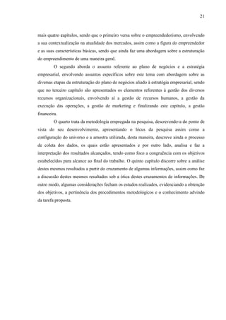 21

mais quatro capítulos, sendo que o primeiro versa sobre o empreendedorismo, envolvendo
a sua contextualização na atualidade dos mercados, assim como a figura do empreendedor
e as suas características básicas, sendo que ainda faz uma abordagem sobre a estruturação
do empreendimento de uma maneira geral.
O segundo aborda o assunto referente ao plano de negócios e a estratégia
empresarial, envolvendo assuntos específicos sobre este tema com abordagem sobre as
diversas etapas da estruturação do plano de negócios aliado à estratégia empresarial, sendo
que no terceiro capítulo são apresentados os elementos referentes à gestão dos diversos
recursos organizacionais, envolvendo aí a gestão de recursos humanos, a gestão da
execução das operações, a gestão de marketing e finalizando este capítulo, a gestão
financeira.
O quarto trata da metodologia empregada na pesquisa, descrevendo-a do ponto de
vista do seu desenvolvimento, apresentando o lócus da pesquisa assim como a
configuração do universo e a amostra utilizada, desta maneira, descreve ainda o processo
de coleta dos dados, os quais estão apresentados e por outro lado, analisa e faz a
interpretação dos resultados alcançados, tendo como foco a congruência com os objetivos
estabelecidos para alcance ao final do trabalho. O quinto capítulo discorre sobre a análise
destes mesmos resultados a partir do cruzamento de algumas informações, assim como faz
a discussão destes mesmos resultados sob a ótica destes cruzamentos de informações. De
outro modo, algumas considerações fecham os estudos realizados, evidenciando a obtenção
dos objetivos, a pertinência dos procedimentos metodológicos e o conhecimento advindo
da tarefa proposta.

 