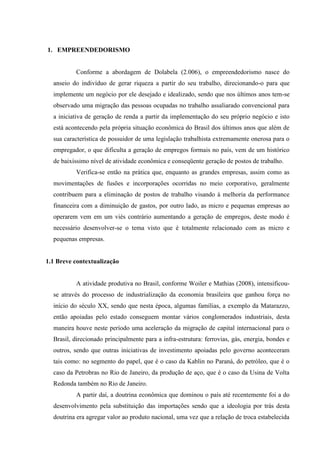 22

1. EMPREENDEDORISMO

Conforme a abordagem de Dolabela (2.006), o empreendedorismo nasce do
anseio do indivíduo de gerar riqueza a partir do seu trabalho, direcionando-o para que
implemente um negócio por ele desejado e idealizado, sendo que nos últimos anos tem-se
observado uma migração das pessoas ocupadas no trabalho assaliarado convencional para
a iniciativa de geração de renda a partir da implementação do seu próprio negócio e isto
está acontecendo pela própria situação econômica do Brasil dos últimos anos que além de
sua característica de possuidor de uma legislação trabalhista extremamente onerosa para o
empregador, o que dificulta a geração de empregos formais no país, vem de um histórico
de baixíssimo nível de atividade econômica e conseqüente geração de postos de trabalho.
Verifica-se então na prática que, enquanto as grandes empresas, assim como as
movimentações de fusões e incorporações ocorridas no meio corporativo, geralmente
contribuem para a eliminação de postos de trabalho visando à melhoria da performance
financeira com a diminuição de gastos, por outro lado, as micro e pequenas empresas ao
operarem vem em um viés contrário aumentando a geração de empregos, deste modo é
necessário desenvolver-se o tema visto que é totalmente relacionado com as micro e
pequenas empresas.

1.1 Breve contextualização

A atividade produtiva no Brasil, conforme Woiler e Mathias (2008), intensificouse através do processo de industrialização da economia brasileira que ganhou força no
início do século XX, sendo que nesta época, algumas famílias, a exemplo da Matarazzo,
então apoiadas pelo estado conseguem montar vários conglomerados industriais, desta
maneira houve neste período uma aceleração da migração de capital internacional para o
Brasil, direcionado principalmente para a infra-estrutura: ferrovias, gás, energia, bondes e
outros, sendo que outras iniciativas de investimento apoiadas pelo governo aconteceram
tais como: no segmento do papel, que é o caso da Kablin no Paraná, do petróleo, que é o
caso da Petrobras no Rio de Janeiro, da produção de aço, que é o caso da Usina de Volta
Redonda também no Rio de Janeiro.
A partir daí, a doutrina econômica que dominou o país até recentemente foi a do
desenvolvimento pela substituição das importações sendo que a ideologia por trás desta
doutrina era agregar valor ao produto nacional, uma vez que a relação de troca estabelecida

 