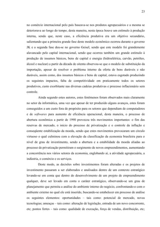 23

no comércio internacional pelo país baseava-se nos produtos agropecuários e a mesma se
deteriorava ao longo do tempo, desta maneira, nesta época houve um estímulo à produção
interna, sendo que, neste caso, a eficiência produtiva era um objetivo secundário,
salientando que a primeira grande fase deste modelo econômico ocorreu durante o governo
JK e a segunda fase deu-se no governo Geisel, sendo que este modelo foi grandemente
alavancado pelo capital internacional, sendo que ocorreu também um grande estímulo à
produção de insumos básicos, bens de capital e energia (hidroelétrica, carvão, petróleo,
álcool e nuclear) a partir da década de oitenta observou-se que o modelo de substituição da
importação, apesar de resolver o problema interno da oferta de bens duráveis e não
duráveis, assim como, dos insumos básicos e bens de capital, estava esgotado produzindo
os seguintes impactos, falta de competitividade em praticamente todos os setores
produtivos, custo exorbitante nas diversas cadeias produtivas e processo inflacionário sem
controle.
Ainda segundo estes autores, estes fenômenos foram observados mais claramente
no setor da informática, uma vez que apesar de ter produzido alguns avanços, estes foram
conseguidos a um custo fora de propósito para os setores que dependiam de computadores
e de softwares para aumento de eficiência operacional, desta maneira, o processo de
abertura econômica a partir de 1990 provocou três movimentos importantes: o fim das
reservas de mercado, o início do processo de privatização e o controle da inflação e
conseqüente estabilização da moeda, sendo que estes movimentos provocaram um círculo
virtuoso o qual culminou com a elevação da classificação da economia brasileira para o
nível de grau de investimento, sendo a abertura e a estabilidade da moeda aliadas ao
processo de privatização permitiram o surgimento de novos empreendimentos, aumentando
a concorrência nos vários setores da economia, englobando aí, a atividade agropecuária, a
indústria, o comércio e os serviços.
Deste modo, as decisões sobre investimentos foram alteradas e os projetos de
investimento passaram a ser elaborados e analisados dentro de um contexto estratégico
levando-se em conta que dentro do desenvolvimento de um projeto de empreendimento
qualquer, deve ser levado em conta o caráter estratégico, observando-se um grau de
planejamento que permita a análise do ambiente interno do negócio, confrontando-o com o
ambiente externo no qual ele está inserido, buscando-se estabelecer em processo de análise
os seguintes elementos: oportunidades – tais como: potencial de mercado, novas
tecnologias; ameaças – tais como: alteração de legislação, entrada de um novo concorrente,
etc; pontos fortes – tais como: qualidade de execução, força de vendas, distribuição, etc;

 