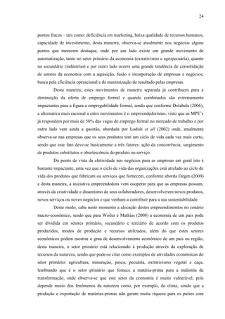 24

pontos fracos – tais como: deficiência em marketing, baixa qualidade de recursos humanos,
capacidade de investimento, desta maneira, observa-se atualmente nos negócios alguns
pontos que merecem destaque, onde por um lado existe um grande movimento de
automatização, tanto no setor primário da economia (extrativismo e agropecuária), quanto
no secundário (indústrias) e por outro lado ocorre uma grande tendência de consolidação
de setores da economia com a aquisição, fusão e incorporação de empresas e negócios;
busca pela eficiência operacional e de maximização de resultado pelas empresas.
Desta maneira, estes movimentos de maneira separada já contribuem para a
diminuição da oferta de emprego formal e quando combinados são extremamente
impactantes para a figura a empregabilidade formal, sendo que conforme Dolabela (2006),
a alternativa mais racional a estes movimentos é o empreendedorismo, visto que as MPE‟s
já respondem por mais de 50% das vagas de emprego formal no mercado de trabalho e por
outro lado vem ainda a questão, abordada por Lodish et all (2002) onde, atualmente
observa-se nas empresas que os seus produtos tem um ciclo de vida cada vez mais curto,
sendo que este fato deve-se basicamente a três fatores: ação da concorrência, surgimento
de produtos substitutos e obsolescência do produto ou serviço.
Do ponto de vista da efetividade nos negócios para as empresas em geral isto é
bastante impactante, uma vez que o ciclo de vida das organizações está atrelado ao ciclo de
vida dos produtos que fabricam ou serviços que fornecem, conforme aborda Degen (2009)
e desta maneira, a iniciativa empreendedora vem cooperar para que as empresas possam,
através da criatividade e dinamismo de seus colaboradores, desenvolverem novos produtos,
novos serviços ou novos negócios e que venham a contribuir para a sua sustentabilidade.
Deste modo, cabe neste momento a alocação destes empreendimentos no cenário
macro-econômico, sendo que para Woiler e Mathias (2008) a economia de um país pode
ser dividida em setores primário, secundário e terciário de acordo com os produtos
produzidos, modos de produção e recursos utilizados, além do que estes setores
econômicos podem mostrar o grau de desenvolvimento econômico de um país ou região,
desta maneira, o setor primário está relacionado à produção através da exploração de
recursos da natureza, sendo que pode-se citar como exemplos de atividades econômicas do
setor primário: agricultura, mineração, pesca, pecuária, extrativismo vegetal e caça,
lembrando que é o setor primário que fornece a matéria-prima para a indústria de
transformação, onde observa-se que este setor da economia é muito vulnerável, pois
depende muito dos fenômenos da natureza como, por exemplo, do clima, sendo que a
produção e exportação de matérias-primas não geram muita riqueza para os países com

 