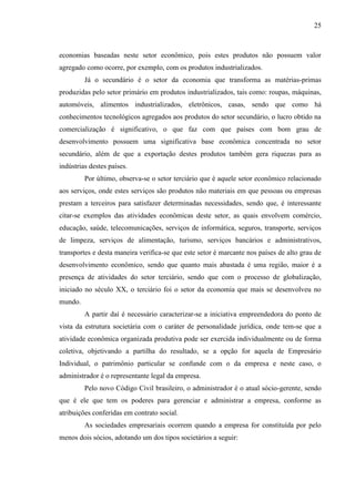 25

economias baseadas neste setor econômico, pois estes produtos não possuem valor
agregado como ocorre, por exemplo, com os produtos industrializados.
Já o secundário é o setor da economia que transforma as matérias-primas
produzidas pelo setor primário em produtos industrializados, tais como: roupas, máquinas,
automóveis, alimentos industrializados, eletrônicos, casas, sendo que como há
conhecimentos tecnológicos agregados aos produtos do setor secundário, o lucro obtido na
comercialização é significativo, o que faz com que países com bom grau de
desenvolvimento possuem uma significativa base econômica concentrada no setor
secundário, além de que a exportação destes produtos também gera riquezas para as
indústrias destes países.
Por último, observa-se o setor terciário que é aquele setor econômico relacionado
aos serviços, onde estes serviços são produtos não materiais em que pessoas ou empresas
prestam a terceiros para satisfazer determinadas necessidades, sendo que, é interessante
citar-se exemplos das atividades econômicas deste setor, as quais envolvem comércio,
educação, saúde, telecomunicações, serviços de informática, seguros, transporte, serviços
de limpeza, serviços de alimentação, turismo, serviços bancários e administrativos,
transportes e desta maneira verifica-se que este setor é marcante nos países de alto grau de
desenvolvimento econômico, sendo que quanto mais abastada é uma região, maior é a
presença de atividades do setor terciário, sendo que com o processo de globalização,
iniciado no século XX, o terciário foi o setor da economia que mais se desenvolveu no
mundo.
A partir daí é necessário caracterizar-se a iniciativa empreendedora do ponto de
vista da estrutura societária com o caráter de personalidade jurídica, onde tem-se que a
atividade econômica organizada produtiva pode ser exercida individualmente ou de forma
coletiva, objetivando a partilha do resultado, se a opção for aquela de Empresário
Individual, o patrimônio particular se confunde com o da empresa e neste caso, o
administrador é o representante legal da empresa.
Pelo novo Código Civil brasileiro, o administrador é o atual sócio-gerente, sendo
que é ele que tem os poderes para gerenciar e administrar a empresa, conforme as
atribuições conferidas em contrato social.
As sociedades empresariais ocorrem quando a empresa for constituída por pelo
menos dois sócios, adotando um dos tipos societários a seguir:

 