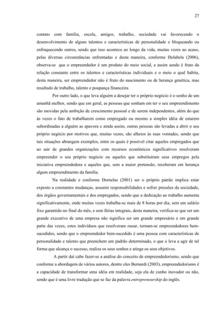 27

contato com família, escola, amigos, trabalho, sociedade vai favorecendo o
desenvolvimento de alguns talentos e características de personalidade e bloqueando ou
enfraquecendo outros, sendo que isso acontece ao longo da vida, muitas vezes ao acaso,
pelas diversas circunstâncias enfrentadas e desta maneira, conforme Dolabela (2006),
observa-se que o empreendedor é um produto do meio social, e assim sendo é fruto da
relação constante entre os talentos e características individuais e o meio o qual habita,
desta maneira, ser empreendedor não é fruto do nascimento ou de herança genética, mas
resultado de trabalho, talento e poupança financeira.
Por outro lado, o que leva alguém a desejar ter o próprio negócio é o sonho de um
amanhã melhor, sendo que em geral, as pessoas que sonham em ter o seu empreendimento
são movidas pela ambição de crescimento pessoal e de serem independentes, além do que
às vezes o fato de trabalharem como empregado ou mesmo a simples idéia de estarem
subordinadas a alguém as apavora e ainda assim, outras pessoas são levadas a abrir o seu
próprio negócio por motivos que, muitas vezes, são alheios às suas vontades, sendo que
tais situações abrangem exemplos, entre os quais é possível citar aqueles empregados que
ao sair de grandes organizações com recursos econômicos significativos resolveram
empreender o seu próprio negócio ou aqueles que substituíram seus empregos pela
iniciativa empreendedora e aqueles que, sem a maior pretensão, receberam em herança
algum empreendimento da família.
Na realidade e conforme Dornelas (2001) ser o próprio patrão implica estar
exposto a constantes mudanças, assumir responsabilidades e sofrer pressões da sociedade,
dos órgãos governamentais e dos empregados, sendo que a dedicação ao trabalho aumenta
significativamente, onde muitas vezes trabalha-se mais de 8 horas por dia, sem um salário
fixo garantido no final do mês, e sem férias integrais, desta maneira, verifica-se que ser um
grande executivo de uma empresa não significa ser um grande empresário e em grande
parte das vezes, estes indivíduos que resolveram ousar, tornam-se empreendedores bemsucedidos, sendo que o empreendedor bem-sucedido é uma pessoa com características de
personalidade e talento que preenchem um padrão determinado, o que o leva a agir de tal
forma que alcança o sucesso, realiza os seus sonhos e atinge os seus objetivos.
A partir daí cabe fazer-se a análise do conceito de empreendedorismo, sendo que
conforme a abordagem de vários autores, dentre eles Bernardi (2003), empreendedorismo é
a capacidade de transformar uma idéia em realidade, seja ela de cunho inovador ou não,
sendo que é uma livre tradução que se faz da palavra entrepreneurship do inglês.

 