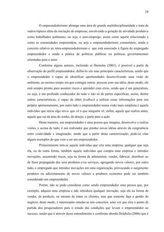 28

O empreendedorismo abrange uma área de grande multidisciplinaridade e trata de
outros tópicos além da iniciação de empresas, envolvendo a geração de atividade produtiva
como trabalhador autônomo, ou seja, o auto-emprego, assim como aquele relacionado a
como as comunidades empreendem, ou seja o empreendedorismo comunitário, ainda o
conceito relativo ao intra-empreendedorismo e que está associado à figura do empregado
empreendedor e ainda a prática de políticas públicas ou políticas governamentais
orientadas para o setor.
Conforme alguns autores, incluindo aí Dornelas (2001), é possível a partir da
observação do perfil empreendedor, defini-lo em suas principais características, sendo que
o empreendedor é capaz de identificar oportunidades desenvolvendo uma visão do
ambiente, ao mesmo tempo em que contagia outras pessoas com sua idéia, deste modo, ele
está sempre pronto para assumir riscos e aprender com erros, sendo que é um generalista,
ou seja, é um profundo conhecedor do todo e não só de partes específicas, assim, dentre
outras características, é capaz de obter feedback e utilizar essas informações para seu
próprio aprimoramento, por outro lado o empreendedor numa visão mais simplista é aquele
indivíduo que inicia algo novo, que vê o que ninguém vê, enfim, aquele que realiza antes,
aquele que sai da área do sonho, do desejo, e parte para a ação.
Desta maneira, um empreendedor é uma pessoa que imagina, desenvolve e realiza
visões, e acima de tudo, é um realizador que produz novas idéias através da congruência
entre criatividade e imaginação, sendo que a partir desta caracterização, pode-se citar
alguns exemplos do que vem a ser um empreendedor.
Primeiramente tem-se aquele indivíduo que cria uma empresa, qualquer que seja
ela, ou de outra forma, também aquele indivíduo que compra uma empresa e introduz
inovações, assumindo riscos, seja na forma de administrar, vender, fabricar, distribuir ou
de fazer propaganda dos seus produtos e/ou serviços, agregando novos valores, por outro
lado, o empregado que introduz inovações em uma organização, provocando o surgimento
produtos ou adicionamento de novos valores a produtos existentes pode ser também
considerado um empreendedor.
Porém, não se pode considerar como sendo empreendedor uma pessoa que, por
exemplo, adquira uma empresa e não introduza qualquer inovação, seja ela na forma de
vender, de produzir, ou mesmo de tratar os clientes, mas que somente faça a gestão do
negócio, deste modo, é interessante estudar-se tais conceitos, uma vez que eles o ponto de
partida dos pesquisadores para o estudo das condições que levam o empreendedor ao
sucesso, sendo que é através desse entendimento e conforme aborda Dolabela (2006) que é

 