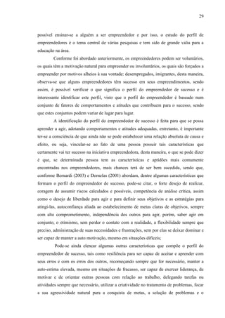 29

possível ensinar-se a alguém a ser empreendedor e por isso, o estudo do perfil de
empreendedores é o tema central de várias pesquisas e tem sido de grande valia para a
educação na área.
Conforme foi abordado anteriormente, os empreendedores podem ser voluntários,
os quais têm a motivação natural para empreender ou involuntários, os quais são forçados a
empreender por motivos alheios à sua vontade: desempregados, imigrantes, desta maneira,
observa-se que alguns empreendedores têm sucesso em seus empreendimentos, sendo
assim, é possível verificar o que significa o perfil do empreendedor de sucesso e é
interessante identificar este perfil, visto que o perfil do empreendedor é baseado num
conjunto de fatores de comportamentos e atitudes que contribuem para o sucesso, sendo
que estes conjuntos podem variar de lugar para lugar.
A identificação do perfil do empreendedor de sucesso é feita para que se possa
aprender a agir, adotando comportamentos e atitudes adequadas, entretanto, é importante
ter-se a consciência de que ainda não se pode estabelecer uma relação absoluta de causa e
efeito, ou seja, vincular-se ao fato de uma pessoa possuir tais características que
certamente vai ter sucesso na iniciativa empreendedora, desta maneira, o que se pode dizer
é que, se determinada pessoa tem as características e aptidões mais comumente
encontradas nos empreendedores, mais chances terá de ser bem sucedida, sendo que,
conforme Bernardi (2003) e Dornelas (2001) abordam, dentre algumas características que
formam o perfil do empreendedor de sucesso, pode-se citar, o forte desejo de realizar,
coragem de assumir riscos calculados e possíveis, competência de análise crítica, assim
como o desejo de liberdade para agir e para definir seus objetivos e as estratégias para
atingi-las, autoconfiança aliada ao estabelecimento de metas claras de objetivos, sempre
com alto comprometimento, independência dos outros para agir, porém, saber agir em
conjunto, o otimismo, sem perder o contato com a realidade, a flexibilidade sempre que
preciso, administração de suas necessidades e frustrações, sem por elas se deixar dominar e
ser capaz de manter a auto motivação, mesmo em situações difíceis;
Pode-se ainda elencar algumas outras características que compõe o perfil do
empreendedor de sucesso, tais como resiliência para ser capaz de aceitar e aprender com
seus erros e com os erros dos outros, recomeçando sempre que for necessário, manter a
auto-estima elevada, mesmo em situações de fracasso, ser capaz de exercer liderança, de
motivar e de orientar outras pessoas com relação ao trabalho, delegando tarefas ou
atividades sempre que necessário, utilizar a criatividade no tratamento de problemas, focar
a sua agressividade natural para a conquista de metas, a solução de problemas e o

 
