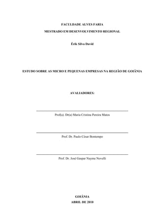 3

FACULDADE ALVES FARIA
MESTRADO EM DESENVOLVIMENTO REGIONAL

Érik Silva David

ESTUDO SOBRE AS MICRO E PEQUENAS EMPRESAS NA REGIÃO DE GOIÂNIA

AVALIADORES:

__________________________________________________________
Prof(a). Dr(a) Maria Cristina Pereira Matos

__________________________________________________________
Prof. Dr. Paulo César Bontempo

__________________________________________________________
Prof. Dr. José Gaspar Nayme Novelli

GOIÂNIA
ABRIL DE 2010

 